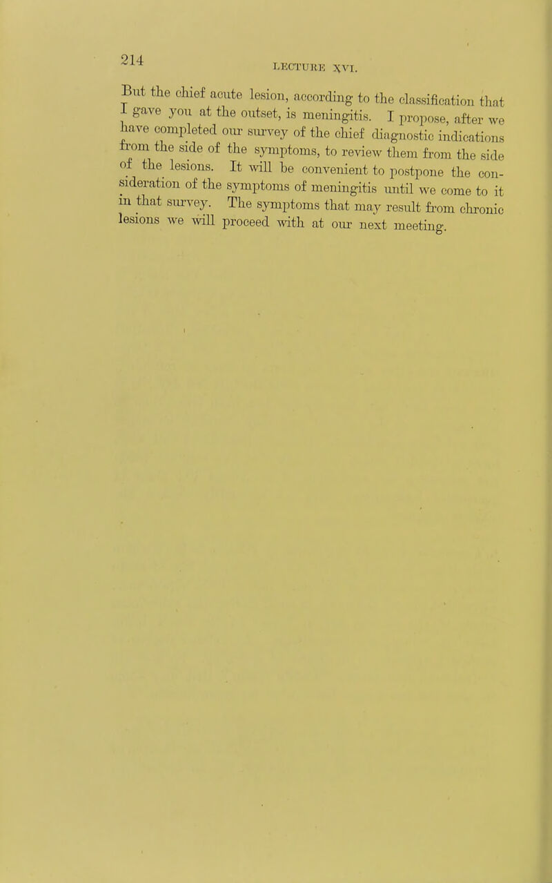 ^ LKCTUliK XVI. But the chief acute lesion, according to the classification that I gave you at the outset, is meTiingitis. I propose, after we have completed oiu- siu-vey of the chief cHagnostic indications trom the side of the symptoms, to review them from the side of the lesions. It ^vill be convenient to postpone the con- sideration of the symptoms of meningitis until we come to it in that survey. The symptoms that may result from chronic lesions we ^vill proceed with at our next meeting. r