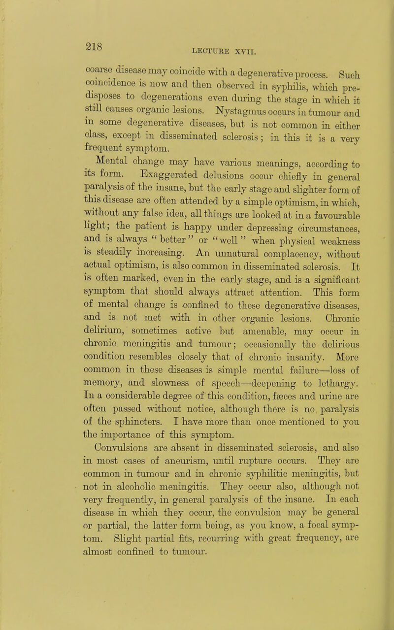 LECTURE XVII. coarse disease may coincide with a degenerative process. Such coincidence is now and then observed in syphilis, wHch pre- disposes to degenerations even dui-ing the stage in which it still causes organic lesions. Nystagmus occurs in tumour and in some degenerative diseases, but is not common in either class, except in disseminated sclerosis ; in this it is a very frequent symptom. Mental change may have various meanings, according to its form. Exaggerated delusions occur chiefly in general paralysis of the insane, but the early stage and slighter form of this disease are often attended by a simple optimism, in which, without any false idea, all things are looked at in a favourable light; the patient is happy under depressing circumstances, and is always better or weU when physical weakness is steadily increasing. An unnatural complacency, without actual optimism, is also common in disseminated sclerosis. It IS often marked, even in the early stage, and is a significant symptom that should always attract attention. This form of mental change is confined to these degenerative diseases, and is not met with in other organic lesions. Chronic delirium, sometimes active but amenable, may occur in chronic meningitis and tumour; occasionally the delmous condition resembles closely that of chronic insanity. More common in these diseases is simple mental failm-e—loss of memory, and slowness of sjDeech—deepening to lethargy. In a considerable degree of this condition, faeces and urine are often passed without notice, although there is no, paralysis of the sphincters. I have more than once mentioned to you the importance of this symptom. Convulsions are absent in disseminated sclerosis, and also in most cases of aneurism, until rupture occurs. They are common in tumour and in chronic syphihtic meningitis, but not in alcoholic meningitis. They occur also, although not very frequently, in general paralysis of the insane. In each disease in which they occur, the convulsion may be general or partial, the latter form being, as you know, a focal symp- tom. Shght partial fits, recurring with great fi'equency, are almost confined to tmnoiu'.