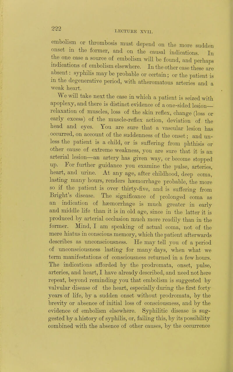 090 LECTURE XVII. embolism or thrombosis must depend on the more sudden onset m the former, and on the causal indications. In the one case a source of embolism will be foiuid, and perhaps indications of embolism elsewhere. In the other case these are absent: syiDhilis maybe probable or certain; or the patient is m the degenerative period, with atheromatous arteries and a Aveak heart. We mil take next the case in which a patient is seized with apoplexy, and there is distinct evidence of a one-sided lesion- relaxation of muscles, loss of the skin reflex, change (loss or early excess) of the muscle-reflex action, deviation of the head and eyes. You are siu^e that a vascidar lesion has occurred, on account of the suddenness of the onset; and un- less the patient is a child, or is suffering from phthisis or other cause of extreme weakness, you are sure that it is an arterial lesion—an artery has given way, or become stopped up. For fm^ther guidance you examine the pulse, arteries, heart, and urine. At any age, after childhood, deep coma, lasting many houi^s, renders haemorrhage probable, the more so if the patient is over thirty-five, and is suffering from Bright's disease. The significance of prolonged coma as an indication of haemorrhage is much greater in early and middle life than it is in old age, since in the latter it is produced by arterial occlusion much more readily than in the former. Mind, I am speaking of actual coma, not of the mere hiatus in conscious memory, which the patient afterwards describes as unconsciousness. He may teU you of a period of imconsciousness lasting for many days, when what we term manifestations of consciousness retiuned in a few hours. The indications afforded by the prodromata, onset, pulse, arteries, and heart, I have already described, and need not here repeat, beyond reminding you that embolism is suggested by valvular disease of the heart, especially diu'ing the first forty years of life, by a sudden onset without prodromata, by the brevity or absence of initial loss of consciousness, and by the evidence of embolism elsewhere. Sy^jhilitic disease is sug- gested by a history of syphilis, or, failing this, by its possibility combined with the absence of other causes, by the occm-rence