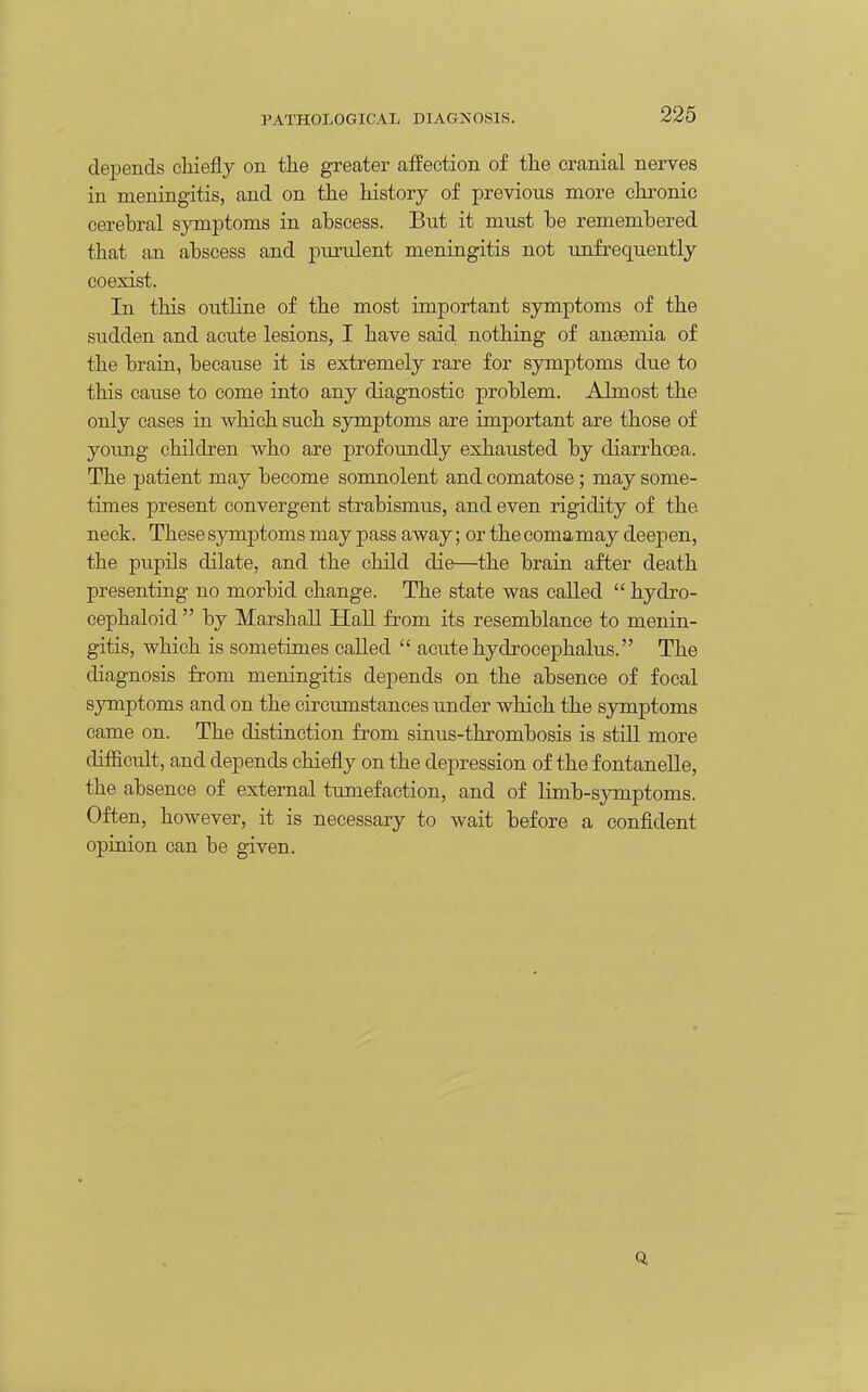 depends cliiefly on the greater affection of the cranial nerves in meningitis, and on the history of previous more chronic cerebral symptoms in abscess. But it must be remembered that an abscess and purulent meningitis not unfrequently coexist. In this outline of the most important symptoms of the sudden and acute lesions, I have said nothing of anaemia of the brain, because it is extremely rare for symptoms due to this cause to come into any diagnostic problem. .Almost the only cases in which such symptoms are important are those of yoimg children who are profoimdly exhausted by diarrhoea. The patient may become somnolent and comatose; may some- times present convergent strabismus, and even rigidity of the neck. These symptoms may pass away; or the comamay deepen, the pupils dilate, and the child die—the brain after death presenting no morbid change. The state was called  hydro- cephaloid  by Marshall Hall fi^om its resemblance to menin- gitis, which is sometimes called  acute hydrocephalus. The diagnosis from meningitis depends on the absence of focal symptoms and on the circumstances under which the symptoms came on. The distinction from sinus-thrombosis is still more difficult, and depends chiefly on the depression of the f ontanelle, the absence of external tumefaction, and of limb-symptoms. Often, however, it is necessary to wait before a confident opinion can be given. Q