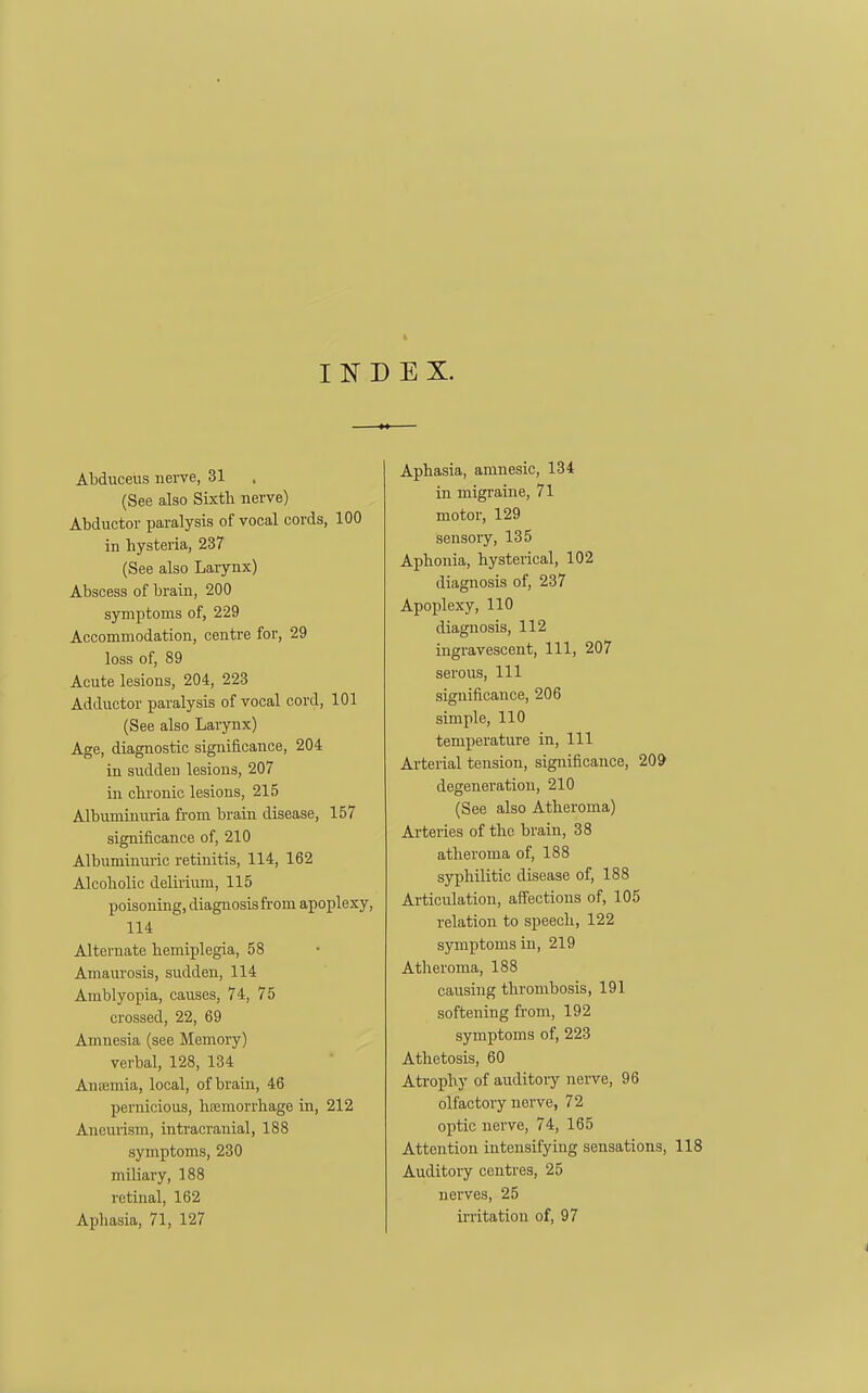 INDEX. Abducelis nerve, 31 (See also Sixth nerve) Abductor paralysis of vocal cords, 100 in hysteria, 237 (See also Larynx) Abscess of brain, 200 symptoms of, 229 Accommodation, centre for, 29 loss of, 89 Acute lesions, 204, 223 Adductor paralysis of vocal cord, 101 (See also Larynx) Age, diagnostic significance, 204 in sudden lesions, 207 in chronic lesions, 215 Albuminuria from brain disease, 157 significance of, 210 Albuminuric retinitis, 114, 162 Alcoholic delirium, 115 poisoning, diagnosis from apoplexy, 114 Alternate hemiplegia, 58 Amaurosis, sudden, 114 Amblyopia, causes, 74, 75 crossed, 22, 69 Amnesia (see Memory) verbal, 128, 134 Ansemia, local, of brain, 46 pernicious, hiemorrhage in, 212 Aneurism, intracranial, 188 symptoms, 230 miliary, 188 retinal, 162 Aphasia, 71, 127 Aphasia, amnesic, 134 in migraine, 71 motor, 129 sensory, 135 Aphonia, hysterical, 102 diagnosis of, 237 Apoplexy, 110 diagnosis, 112 ingravescent, 111, 207 serous, 111 significance, 206 simple, 110 temperature in, 111 Arterial tension, significance, 209 degeneration, 210 (See also Atheroma) Arteries of the brain, 38 atheroma of, 188 syphilitic disease of, 188 Articulation, affections of, 105 relation to speech, 122 symptoms in, 219 Atheroma, 188 causing thrombosis, 191 softening from, 192 symptoms of, 223 Athetosis, 60 Ati-ophy of auditory nerve, 96 olfactory nerve, 72 optic nerve, 74, 165 Attention intensifying sensations, 118 Auditory centres, 25 nerves, 25 irritation of, 97