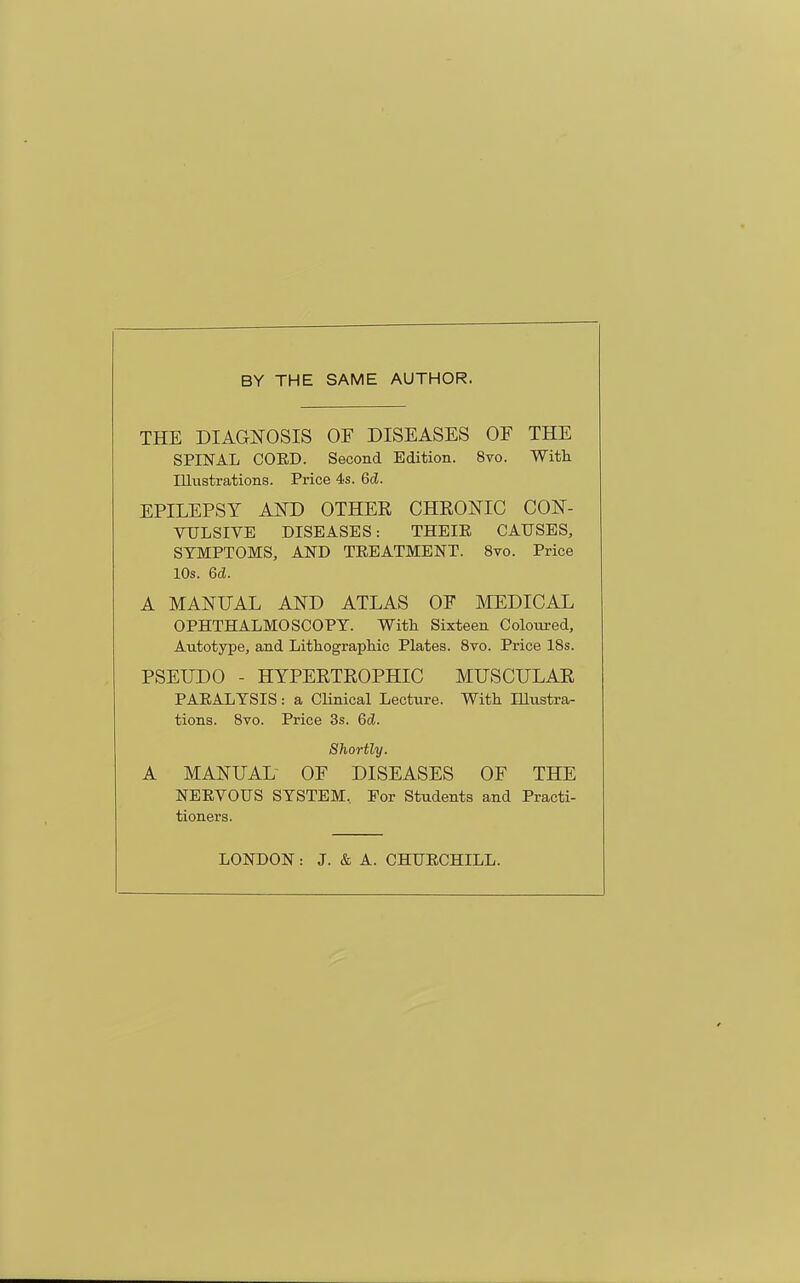 BY THE SAME AUTHOR. THE DIAGNOSIS OF DISEASES OF THE SPINAL CORD. Second Edition. 8vo. With Illustrations. Price 4s. Qd. EPILEPSY AKD OTHER CHRONIC CON- VULSIVE DISEASES: THEIE CAUSES, SYMPTOMS, AND TREATMENT. 8vo. Price 10s. 6d. A MANUAL AND ATLAS OF MEDICAL OPHTHALMOSCOPY. With Sixteen Coloured, Autotype, and Lithographic Plates. 8vo. Price 18s. PSEUDO - HYPERTROPHIC MUSCULAR PARALYSIS: a CUnical Lecture. With lUustra- tions. 8vo. Price 3s. 6d. Shortly. A MANUAL- OF DISEASES OF THE NERVOUS SYSTEM, For Students and Practi- tioners. LONDON: J. & A. CHURCHILL.