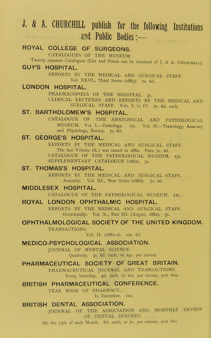 J. & A. CHURCHILL publish for the following Institutions and Public Bodies:— ROYAL COLLEGE OF SURGEONS. CATALOGUES OF THE MUSEUM. Twenty separate Catalogues (List and Prices can be obtained of J. & A. Churchill) GUY'S HOSPITAL. REPORTS BY THE MEDICAL AND SURGICAL STAFF. Vol. XXVI., Third Series (1883). 7s. 6d. LONDON HOSPITAL. PHARMACOPCEIA OF THE HOSPITAL. 3s. CLINICAL LECTURES AND REPORTS BY THE MEDICAL AND SURGICAL STAFF. Vols. I. to IV. 7s. 6d. each. ST. BARTHOLOMEW'S HOSPITAL. CATALOGUE OF THE ANATOMICAL AND PATHOLOGICAL MUSEUM. Vol. I.—Pathology. 15s. Vol. II.—Teratology, Anatomy and Physiology, Botany. 7s. 6d. ST. GEORGE'S HOSPITAL. REPORTS BY THE MEDICAL AND SURGICAL STAFF. The last Volume (X.) was issued in 1880. Price 7s. 6d. CATALOGUE OF THE PATHOLOGICAL MUSEUM. 15s. SUPPLEMENTARY CATALOGUE (1882). 5s. ST. THOMAS'S HOSPITAL. REPORTS BY THE MEDICAL AND SURGICAL STAFF. Annually. Vol. XL, New Series (1882). 7s. 6d. MIDDLESEX HOSPITAL. CATALOGUE OF THE PATHOLOGICAL MUSEUM. 12s. ROYAL LONDON OPHTHALMIC HOSPITAL. REPORTS BY THE MEDICAL AND SURGICAL STAFF. Occasionally. Vol. X., Part III. (August, 1882). 5s. OPHTHALMOLOGICAL SOCIETY OF THE UNITED KINGDOM. TRANSACTIONS. Vol. II. (1881-2). I2S. 6d. MEDICO-PSYCHOLOGICAL ASSOCIATION. JOURNAL OF MENTAL SCIENCE. Quarterly. 3s. 6d. each, or 14s. per annum. PHARMACEUTICAL SOCIETY OF GREAT BRITAIN. PHARMACEUTICAL JOURNAL AND TRANSACTIONS. Every Saturday. 4d. each, or 20s. per annum, post free. BRITISH PHARMACEUTICAL CONFERENCE. YEAR BOOK OF PHARMACY. In December. los. BRITISH DENTAL ASSOCIATION. JOURNAL OF THE ASSOCIATION AND MONTHLY REVIEW OF DENTAL SURGERY. On the 15th of each Month. 6d. each, or 7s. per annum, post free.