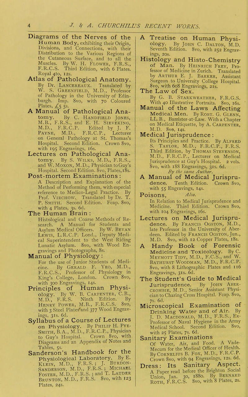 Diagrams of the Nerves of the Human Body, exhibiting their Origin, Divisions, and Connections, with their Distribution to the Various Regions of the Cutaneous Surface, and to all the Muscles. ByW. H. Flower, F.R.S., F.R.C.S. Third Edition, with 6 Plates. Royal 4to, 12s. Atlas of Pathological Anatomy. By Dr. Lancereaux. Translated by W. .S. Greenfield, M.D., Professor of Pathology in the University of Edin- burgh. Imp. 8vo, with 70 Coloured Plates, ss. A Manual of Pathological Ana- tomy. By C. Handfield Jones, M.B., F.R.S., and E. H. Sieveking, M.D., F.R.C.P. Edited by J. F. Payne, M.D., F.R.C.P., Lecturer on General Pathology at St. Thomas's Hospital. Second Edition. Crown 8vo, with 195 Engravings, i6s. Lectures on Pathological Ana- tomy. By S. WiLKS, M.D., F.R.S., and W. MoxON, M.D., Physician to Guy's Hospital. Second Edition. 8vo, Plates, i8s. Post-mortem Examinations: A Description and Explanation of the Method of Performing them, with especial reference to Medico-Legal Practice. By Prof. ViRCHOW. Translated by Dr. T. P. Smith. Second Edition. Fcap. 8vo, with 4 Plates, 3s. 6d. The Human Brain : Histological and Coarse Methods of Re- search. A Manual for Students and Asylum Medical Officers. ByW. Bevan Lewis, L.R.C.P. Lond., Deputy Medi- cal Superintendent to the West Riding Lunatic Asylum. 8vo, with Wood En- gravings and Photographs, 8s. Manual of Physiology: For the use of Junior Students of Medi- cine. By Gerald F. Yeo, M.D., F.R.C.S., Professor of Physiology in King's College, London. Crown 8vo, with 300 Engravings, 14s. Principles of Human Physi- ology. By W. B. Carpenter, C.B., M.D., F.R.S. Ninth Edition. By Henry Power, M.B., F.R.C.S. 8vo, with 3 Steel Plate/and 377 Wood Engrav- ings, 3IS. 6d. Syllabus of a Course of Lectures on Physiology. By Philip H. Pye- Smith, B.A., M.D., F.R.C.P., Physician to Guy's Hospital. Crown 8vo, with Diagrams and an Appendix of Notes and Tables, 5s. Sanderson's Handbook for the Physiological Laboratory. By E. Klein, M.D., F.R.S. ; J. Burdon- Sanderson, M.D., F.R.S. ; Michael Foster, M.D., F.R.S. ; and T. Lauder Brunton, M.D., F.R.S. 8vo, with 123 Plates, 24s. A Treatise on Human Physi- ology. By John C. Dalton, M.D. Seventh Edition. 8vo, with 252 Engrav- ings, 20S. Histology and Histo-Chemistry of Man. By Heinrich Frey, Pro- fessor of Medicine in Zurich. Translated by Arthur E. J. Barker, Assistant Surgeon to University College Hospital. 8vo, with 608 Engravings, 21s. The Law of Sex. By G. B. Starkweather, F.R.G.S. With 40 Illustrative Portraits. 8vo, i6s. Manual of the Laws Affecting Medical Men. By Robt. G. Glenn, LL.B., Barrister-at-Law. With a Chapter on Medical Etiquette, by A. Carpenter, M.D. 8vo, 14s. Medical Jurisprudence: Its Principles and Practice. By Alfred S. Tavlor, M.D., F.R.C.P., F.R.S. Third Edition, by Thomas Stevenson, M.D., F.R.C.P., Lecturer on Medical Jurisprudence at Guy's Hospital. 2 vols. 8vo, with 188 Engravings, 31s. 6d. By tilt same Author. A Manual of Medical Jurispru- dence. Tenth Edition. Crown 8vo, with 55 Engravings, 14s. Poisons, Also. In Relation to Medical Jurisprudence and Medicine. Third Edition. Crown 8vo, with 104 Engravings, i6s. Lectures on Medical Jurispru- dence. By Francis Ogston, M.D., late Professor in the University of Aber- deen. Edited by Francis Ogston, Jun., M.D. 8vo, with 12 Copper Plates, i8s. A Handy Book of Forensic Medicine and Toxicology. By C. Meymott Tidy, M.D., F.C.S., and W. Bathurst Woodman, M.D., F.R.C.P. 8vo, with 8 Lithographic Plates and 116 Engravings, 31s. 6d. The Student's Guide to Medical Jurisprudence. By John Aber- CROMBIE, M.D., Senior Assistant Physi- cian to Charing Cross Hospital. Fcap. 8vo, 7s. 6d. Microscopical Examination of Drinking Water and of Air. By J. D. Macdonald, M.D., F.R.S., Ex- Professor of Naval Hygiene in the Army Medical School. Second Edition. 8vo, with 25 Plates, 7s. 6d. Sanitary Examinations Of Water, Air, and Food. A Vade- Mecum for the Medical Officer of Health. By Cornelius B. Fox, M.D., F.R.C.P. Crown 8vo, with 94 Engravmgs, 12s. 6d. Dress: Its Sanitary Aspect. A Paper read before the Brighton Social Union, Jan. 30, i88o. By Bernard Roth, F.R.C.S. 8vo, with 8 Plates, 2s.
