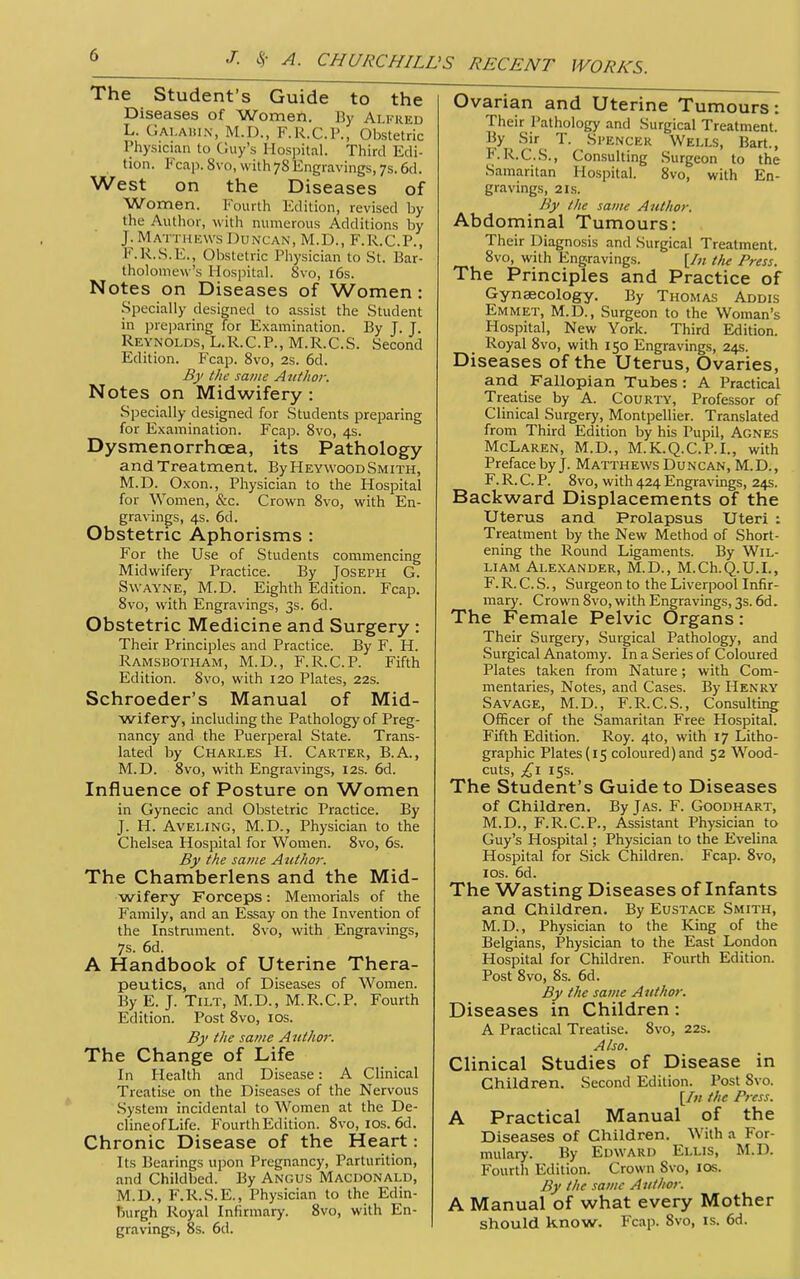 The Student's Guide to the Diseases of Women. ]]y Alfred L. (jAi.Aiiix, M.D., F.R.C.P., Obstetric Physician to C.iiy's Hospital. Third Edi- tion. Fcap.Svo, with 78 Engravings, 7s.6d. West on the Diseases of Women. Fourth Edition, revised by the Author, with numerous Additions by J. Matthkws Duncan, M.D., F.R.C.P., F.R.S.E., Obstetric Physician to St. Bar- tholomew's Hospital. Svo, i6s. Notes on Diseases of Women: Specially designed to assist the Student in pre])aring for Examination. By J. T. Reynolds, L.R.C.P., M.R.C.S. Second Edition. Fcap. Svo, 2s. 6d. By the same Anthor. Notes on Midwifery : Specially designed for Students preparing for Examination. Fcap. Svo, 4s. Dysmenorrhcea, its Pathology and Treatment. By Heywood Smith, M.D. Oxon., Physician to the Hospital for Women, &c. Crown Svo, with En- gravings, 4s. 6d. Obstetric Aphorisms : For the Use of Students commencing Midwifery Practice. By Joseph G. SwAYNE, M.D. Eighth Edition. Fcap. Svo, with Engravings, 3s. 6d. Obstetric Medicine and Surgery : Their Principles and Practice. By F. H. Ramsbotham, M.D., F.R.C.P. Fifth Edition. Svo, with 120 Plates, 22s. Schroeder's Manual of Mid- wifery, including the Pathology of Preg- nancy and the Puerperal State. Trans- lated by Charles H. Carter, B.A., M.D. Svo, with Engravings, 12s. 6d. Influence of Posture on Women in Gynecic and Obstetric Practice. By J. H. AvELiNG, M.D., Physician to the Chelsea Hospital for Women. Svo, 6s. By the same Author. The Chamberlens and the Mid- wifery Forceps: Memorials of the Family, and an Essay on the Invention of the Instmment. Svo, with Engravings, 7s. 6d. A Handbook of Uterine Thera- peutics, and of Diseases of Women. By E. J. Tilt, M.D., M.R.C.P. Fourth Edition. Post Svo, los. By the same Author. The Change of Life In Health and Disease: A Clinical Treatise on the Diseases of the Nervous System incidental to Women at the De- clineofLife. Fourth Edition. Svo, los. 6d. Chronic Disease of the Heart: Its Bearings upon Pregnancy, Parturition, and Childbed. By Angus Macdonald, M.D., F.R.S.E., Physician to the Edin- liurgh Royal Infirmary. Svo, with En- gravings, 8s. 6d. Ovarian and Uterine Tumours: Their Pathology and Surgical Treatment. By .Sir T. Si'Encer Wells, Bart., F.R.C.S., Consulting Surgeon to the Samaritan Hospital. Svo, with En- gravings, 2 Is. By the same Author. Abdominal Tumours: Their Diagnosis and Surgical Treatment. Svo, with Engravings. [/« the Press. The Principles and Practice of Gynaecology. By Thomas Addis Emmet, M.D., Surgeon to the Woman's Hospital, New York. Third Edition. Royal Svo, with 150 Engravings, 24s. Diseases of the Uterus, Ovaries, and Fallopian Tubes: A Practical Treatise by A. COURTY, Professor of Clinical Surgery, Montpellier. Translated from Third Edition by his Pupil, Agnes McLaren, M.D., M.K.Q.C.P.I., with Preface by J. Matthews Duncan, M.D., F. R. C. P. Svo, with 424 Engravings, 24s. Backward Displacements of the Uterus and Prolapsus Uteri : Treatment by the New Method of Short- ening the Round Ligaments. By Wil- liam Alexander, M.D., M.Ch.Q.U.L, F. R. C. S., Surgeon to the Liverpool Infir- mary. Crown Svo, with Engravings, 3s. 6d. The Female Pelvic Organs: Their Surgery, Surgical Pathology, and Surgical Anatomy. In a Series of Coloured Plates taken from Nature; with Com- mentaries, Notes, and Cases. By Henry Savage, M.D., F.R.C.S., Consulting Officer of the Samaritan Free Hospital. Fifth Edition. Roy. 4to, with 17 Litho- graphic Plates (15 coloured) and 52 Wood- cuts, ;^i 15s. The Student's Guide to Diseases of Children. By Jas. F. Goodhart, M.D., F.R.C.P., Assistant Physician to Guy's Hospital; Physician to the Evelina Hospital for Sick Children. Fcap. Svo, los. 6d. The Wasting Diseases of Infants and Children. By Eustace Smith, M.D., Physician to the King of the Belgians, Physician to the East London Hospital for Children. Fourth Edition. Post Svo, 8s. 6d. By the same Author. Diseases in Children: A Practical Treatise. Svo, 22s. Also. Clinical Studies of Disease in Children. Second Edition. Post Svo. [/« the Press. A Practical Manual of the Diseases of Children. With a For- mulary. By Edward Ellis, M.D. Fourth Edition. Crown Svo, los. By the same Author. A Manual of what every Mother should know. Fcap. Svo, is. 6d.