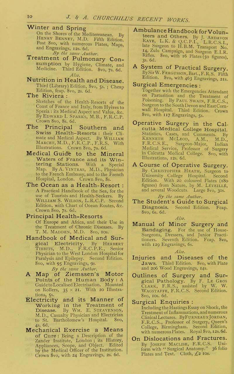 Winter and Spring On the Shores of the Mediterranean. By Henry Bennet, M.D. Fifth Edition. Post 8vo, with numerous Plates, Maps, and Engravings, 12s. 6d. By tlie same Author. Treatment of Pulmonary Con- sumption by Hygiene, Climate, and Medicine. Third Edition. 8vo, 7s. 6d. Also. Nutrition in Health and Disease. Third (Library) Edition, 8vo, 5$. ; Cheap Edition, fcap. 8vo, 2s. 6d. The Riviera : Sketches of the Health-Resorts of the Coast of France and Italy, from Hyeres to Spezia : its Medical Aspect and Value, &c. By Edward I. Sparks, M.B., F.R.C.P. Crown 8vo, 8s. 6d. The Principal Southern and Swiss Health-Resorts : their Cli- mate and Medical Aspect. By William Marcet,M.D., F.R.C.P., F.R.S. With Illustrations. Crown Svo, 7s. 6d. Medical Guide to the Mineral Waters of France and its Win- tering Stations. With a Special Map. ByA. ViNTRAS, M.D., Physician to the French Embassy, and to the French Hospital, London. Crown Svo, 8s. The Ocean as a Health-Resort : A Practical Handbook of the Sea, for the use of Tourists and Health-Seekers. By William S. Wilson, L.R.C.P. Second Edition, with Chart of Ocean Routes, &c. Crown 8vo, 7s. 6d. Principal Health-Resorts Of Europe and Africa, and their Use in the Treatment of Chronic Diseases. By T. M. Madden, M.D. 8vo, ios. Handbook of Medical and Sur- gical Electricity. By Herbert TiBBiTS, M.D., F.R.C.P.E., Senior Physician to the West London Hospital for Paralysis and Epilepsy. Second Edition. Svo, with 95 Engravings, 9s. By the same Author. A Map of Ziemssen's Motor Points of the Human Body : A GuidetoLocalised Electrisation. Mounted on Rollers, 35 x 21. With 20 Illustra- tions, Ss. Electricity and its Manner of Working in the Treatment of Disease. By Wm. E. Steavenson, M.D., Casualty Physician and Electrician to St. Bartholomew's Hospital. Svo, 4s. 6d. Mechanical Exercise a Means of Cure ; Being a Description of the Zander Institute, London ; its History, Appliances, Scope, and Object. Edited by the Medical Officer of the Institution. Crown Svo, with 24 Engravings, 2s. 6d. Ambulance Handbook for Volun- teers and Others. By J. Ardavon Raye, L.K. & Q.C.P.L, L.R.C.S.I., late Surgeon to H.B.M. Transport No. 14, -iulu Campaign, and Surgeon E.I.R. Rifles. Svo, with 16 Plates (50 figures), A System of Practical Surgery. By Sir W. Fergusson, Bart., F.R.S. Fifth Edition. Svo, with 463 Engravings, 21s. Surgical Emergencies : Together with the Emergencies Attendant on Parturition and the Treatment of Poisoning. By Paul Swain, F.R.C.S., Surgeon to the South Devon and East Corn- wall Hospital. Third Edition. Crown Svo, with 117 Engravings, 5s. Operative Surgery in the Cal- cutta Medical College Hospital. Statistics, Cases, and Comments. By Kenneth McLeod, A.M., M.D., F.R.C.S.E., Surgeon-Major, Indian Medical Service, Professor of Surgery in Calcutta Medical College. Svo, with Illustrations, I2s. 6d. A Course of Operative Surgery. By Christopher Heath, Surgeon to University College Hospital. Second Edition. With 20 coloured Plates (iSo figures) from Nature, by M. LfiVEiLLfi, and several Woodcuts. Large Svo, 30s. By the same Author. The Student's Guide to Surgical Diagnosis. Second Edition. Fcap. Svo, 6s. 6d. Also. Manual of Minor Surgery and Bandaging. For the use of House- Surgeons, Dressers, and Junior Practi- tioners. Seventh Edition. Fcap. Svo, with 129 Engravings, 6s. Also. Injuries and Diseases of the Jaws. Third Edition. Svo, with Plate and 206 Wood Engravings, 14 s. Outlines of Surgery and Sur- gical Pathology. By F. Le Gros Clark, F.R.S., assisted by W. W. Wagstaffe, F.R.C.S. Second Edition. Svo, los. 6d. Surgical Enquiries : Including the Hastings Essay on Shock, the Treatment of Inflammations, and numerous Clinical Lectures. ByFu rn eaux Jordan, F.R.C.S., Professor of Surgery, Queen's College, Birmingham. Second Edition, with numerous Plates. Royal Svo, 12s. 6d. On Dislocations and Fractures. By Joseph Maclise, F.R.C.S. Uni- form with  Surgical Anatomy. 36 folio Plates and Text. Cloth, £2 los.
