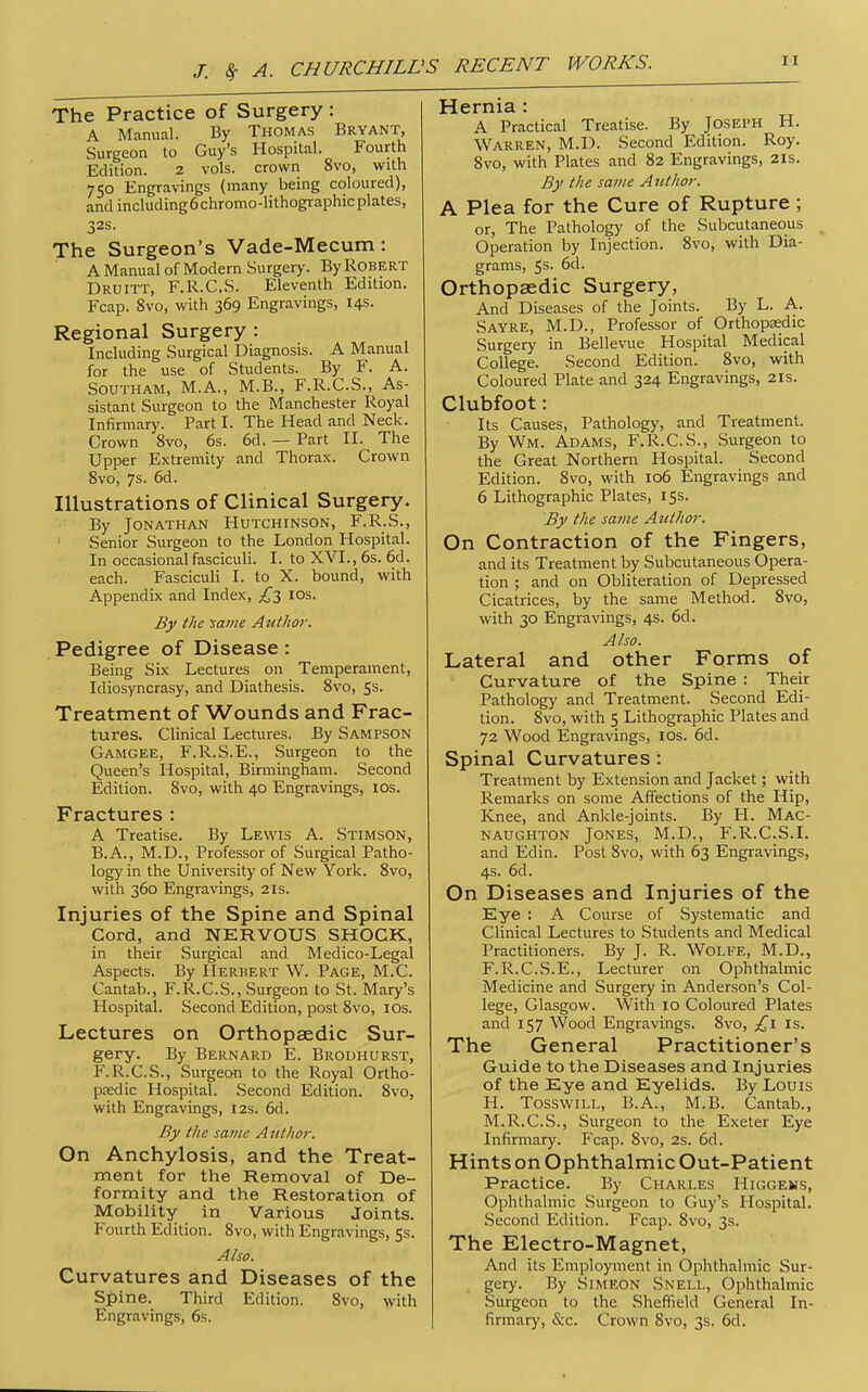 The Practice of Surgery : A Manual. By Thomas Bryant, Surgeon to Guy's Hospital. Fourth Edition. 2 vols, crown 8vo, with 750 Engravings (many being coloured), and including6chromo-lithogi-aphic plates, 32s. The Surgeon's Vade-Mecum: A Manual of Modern Surgery. By Robert Druitt, F.R.C.S. Eleventh Edition. Fcap. 8vo, with 369 Engravings, 14s. Regional Surgery: Including Surgical Diagnosis. A Manual for the use of Students. By F. A. SoUTHAM, M.A., M.B., F.R.C.S., As- sistant Surgeon to the Manchester Royal Infirmary. Part I. The Head and Neck. Crown 8vo, 6s. 6d. — Part II. The Upper Extremity and Thorax. Crown Svo, 7s. 6d. Illustrations of Clinical Surgery. By Jonathan Hutchinson, F.R.S., Senior Surgeon to the London Hospital. In occasional fasciculi. I. to XVI., 6s. 6d. each. Fasciculi I. to X. bound, with Appendix and Index, £-i los. By the 'same Avtlior. Pedigree of Disease: Being Six Lectures on Temperament, Idiosyncrasy, and Diathesis. Svo, 55. Treatment of Wounds and Frac- tures. Clinical Lectures. By Sampson Gamgee, F.R.S.E., Surgeon to the Queen's Hospital, Birmingham. Second Edition. Svo, with 40 Engravings, los. Fractures : A Treatise. By Lewis A. Stimson, B.A., M.D., Professor of Surgical Patho- logy in the University of New York. Svo, with 360 Engravings, 21s. Injuries of the Spine and Spinal Cord, and NERVOUS SHOCK, in their Surgical and Medico-Legal Aspects. By Herhert W. Page, M.C. Cantab., F.R.C.S., Surgeon to St. Mary's Hospital. Second Edition, post Svo, lOs. Lectures on Orthopaedic Sur- gery. By Bernard E. Brodhurst, F.R.C.S., Surgeon to the Royal Ortho- pcedic Hospital. Second Edition. Svo, with Engravings, 12s. 6d. By the same A nthor. On Anchylosis, and the Treat- ment for the Removal of De- formity and the Restoration of Mobility in Various Joints. Fourth Edition. Svo, with Engravings, 5s. Also. Curvatures and Diseases of the Spine. Third Edition. Svo, with Engravings, 6s. Hernia : A Practical Treatise. By Joseph H. Warren, M.D. Second Edition. Roy. Svo, with Plates and S2 Engravings, 21s. By the same Author. A Plea for the Cure of Rupture ; or. The Patholop of the Subcutaneous Operation by Injection. Svo, with Dia- grams, 5s. 6d. Orthopaedic Surgery, And Diseases of the Joints. By L. A. Sayre, M.D., Professor of Orthopsedic Surgery in Bellevue Hospital Medical College. Second Edition. Svo, with Coloured Plate and 324 Engravings, 21s. Clubfoot: Its Causes, Pathology, and Treatment. By Wm. Adams, F.R.C.S., Surgeon to the Great Northern Hospital. Second Edition. Svo, with 106 Engravings and 6 Lithographic Plates, 15s. By the same Author. On Contraction of the Fingers, and its Treatment by Subcutaneous Opera- tion ; and on Obliteration of Depressed Cicatrices, by the same Method. Svo, with 30 Engravings, 4s. 6d. Also. Lateral and other Forms of Curvature of the Spine : Their Pathology and Treatment. Second Edi- tion. Svo, with 5 Lithographic Plates and 72 Wood Engravings, los. 6d. Spinal Curvatures : Treatment by Extension and Jacket; with Remarks on some Affections of the Hip, Knee, and Ankle-joints. By H. Mac- naughton Jones, M.D., F.R.C.S.I. and Edin. Post Svo, with 63 Engravings, 4s. 6d. On Diseases and Injuries of the Eye : A Course of Systematic and Clinical Lectures to Students and Medical Practitioners. By J. R. WoLFE, M.D., F.R.C.S.E., Lecturer on Ophthalmic Medicine and Surgery in Anderson's Col- lege, Glasgow. With 10 Coloured Plates and 157 Wood Engravings. Svo, £i is. The General Practitioner's Guide to the Diseases and Injuries of the Eye and Eyelids. By Louis H. TosswiLL, B.A., M.B. Cantab., M.R.C.S., Surgeon to the Exeter Eye Infirmary. Fcap. Svo, 2s. 6d. Hints on Ophthalmic Out-Patient Practice. By Charles Higgems, Ophthalmic Surgeon to Guy's Hospital. Second Edition. Fcap. Svo, 3s. The Electro-Magnet, And its Employment in Ophthalmic Sur- gery. By Simeon Snell, Ophthalmic Surgeon to the Sheffield General In- firmary, (S:c. Crown Svo, 3s. 6d.