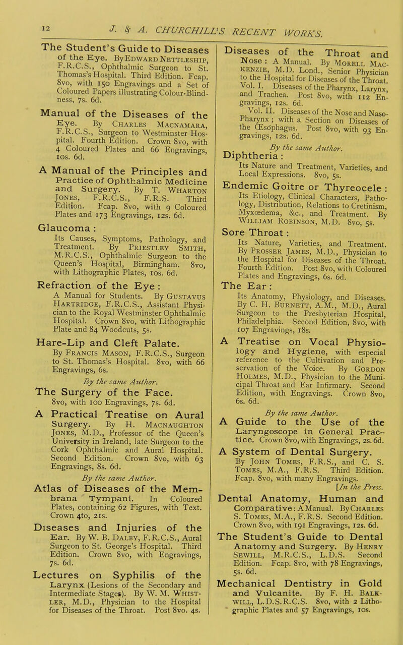 The Student's Guide to Diseases of the Eye. By Edward Nettleship, F.R.C.S., Ophthalmic Surgeon to St.' Thomas's Hospital. Third Edition. Fcap. 8vo, with 150 Engravings and a Set of Coloured Papers illustrating Colour-Blind- ness, 7s. 6d. Manual of the Diseases of the Eye. By Charles Macnamara, F.R.C.S., Surgeon to Westminster Hos- pital. Fourth Edition. Crown 8vo, with 4 Coloured Plates and 66 Engravings, lOs. 6d. A Manual of the Principles and Practice of Ophthalmic Medicine and Surgery. By T. Wharton Jones, F.R.C.S., F.R.S. Thifd Edition. Fcap. 8vo, with 9 Coloured Plates and 173 Engravings, 12s. 6d. Glaucoma : Its Causes, Symptoms, Pathology, and Treatment. By Priestley Smith, M.R.C.S., Ophthalmic Surgeon to the Queen's Hospital, Birmingham. Svo, with Lithographic Plates, los. 6d. Refraction of the Eye : A Manual for Students. By Gustavus Hartridge, F.R.C.S., Assistant Physi- cian to the Royal Westminster Ophthalmic Hospital. Crown Svo, with Lithographic Plate and 84 Woodcuts, 5s. Hare-Lip and Cleft Palate. By Francis Mason, F.R.C.S., Surgeon to St. Thomas's Hospital. Svo, with 66 Engravings, 6s. By the same Author. The Surgery of the Face. 8vo, with 100 Engravings, 7s. 6d. A Practical Treatise on Aural Surgery. By H. Macnaughton Jones, M.D., Professor of the Queen's University in Ireland, late Surgeon to the Cork Ophthalmic and Aural Hospital. Second Edition. Crown Svo, with 63 Engravings, Ss. 6d. By the same Author. Atlas of Diseases of the Mem- brana Tympani. In Coloured Plates, containing 62 Figures, with Text. Crown 4to, 2is. Diseases and Injuries of the Ear. By W. B. Dalby, F.R.C.S., Aural Surgeon to St. George's Hospital. Third Edition. Crown Svo, with Engravings, 7s. 6d. Lectures on Syphilis of the Larynx (Lesions of the Secondary and Intermediate Stages). By W. M. Whist- ler, M.D., Physician to the Hospital for Diseases of the Throat. Post Svo. 4s. Diseases of the Throat and Nose : A Manual. By Morell Mac- kenzie, M.D. Lond., Senior Physician to the Hospital for Diseases of the Throat Vo . I. Diseases of the Pharynx, Larynx, and Trachea. Post Svo, with 112 En- gravings, 12s. 6d. Vol. II. Diseases of the Nose and Naso- Pharynx ; with a Section on Diseases of the CEsdphagus. Post Svo, with 93 En- gravings, I2S. 6d. By the same Author. Diphtheria: Its Nature and Treatment, Varieties, and Local Expressions. Svo, 5s. Endemic Goitre or Thyreocele : Its Etiology, Clinical Characters, Patho- logy, Distribution, Relations to Cretinism, Myxoedema, &c., and Treatment. By William Robinson, M.D. Svo, 5s. Sore Throat: Its Nature, Varieties, and Treatment. By Prosser James, M.D., Physician to the Hospital for Diseases of the Throat. Fourth Edition. Post Svo, with Coloured Plates and Engravings, 6s. 6d. The Ear: Its Anatomy, Physiology, and Diseases. By C. H. Burnett, A.M., M.D., Aural Surgeon to the Presbyterian Hospital, Philadelphia. Second Edition, Svo, with 107 Engravings, iSs. A Treatise on Vocal Physio- logy and Hygiene, with especial reference to the Cultivation and Pre- servation of the Voice. By Gordon PIolmes, M.D., Physician to the Muni- cipal Throat and Ear Infirmary. Second Edition, with Engravings. Crown Svo, 6s. 6d. By the same Author. A Guide to the Use of the Laryngoscope in General Prac- tice. Crown Svo, with Engravings, 2s. 6d. A System of Dental Surgery. By John Tomes, F.R.S., and C. S. Tomes, M.A., F.R.S. Third Edition. Fcap. Svo, with many Engravings. [/« the Press. Dental Anatomy, Human and Comparative: A Manual. By Charles S. Tomes, M.A., F.R.S. Second Edition. Crown Svo, with 191 Engravings, 12s. 6d. The Student's Guide to Dental Anatomy and Surgery. By Henry Sewill, M.R.C.S., L.D.S. Second Edition. Fcap. Svo, with 78 Engravings, 5s. 6d. Mechanical Dentistry in Gold and Vulcanite. By F. H. Balk- will, L.D.S.R.C.S. Svo, with 2 Litho-  graphic Plates and 57 Engravings, los.