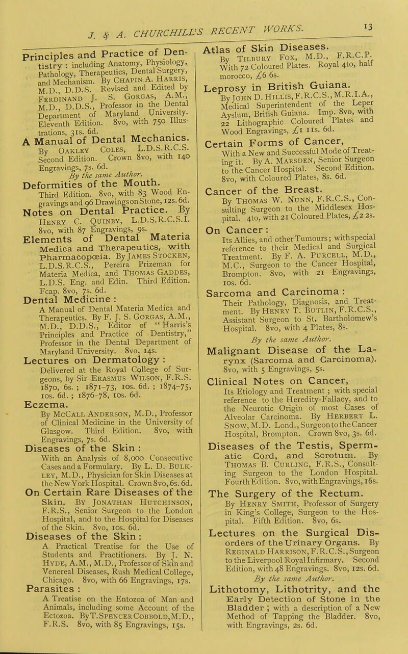 Principles and Practice of Den- tistrv : including Anatomy, Physiology, Pathology, Therapeutics, Dental Surgery, • fnd Mechanism. By Chapin A Harris, M D D D.S. Revised and Edited by Ferdinand J. S. Gorgas, A.M., M D D D.S., Professor in the Dental Department of Maryland University. Eleventh Edition. 8vo, with 75° lus- trations, 31S. 6d. A Manual of Dental Mechanics. By Oakley Coles, L.D.S.R.C.S. Second Edition. Crown 8vo, with 140 Engravings, 7s. 6d. By the saine Author. Deformities of the Mouth. Third Edition. 8vo, with 83 Wood En- gravings and 96 DrawingsonStone, 12s. 6d. Notes on Dental Practice. By Henry C. Quinby, L.D.S.R.C.S.I. 8vo, with 87 Engravings, 9s. Elements of Dental Materia Medica and Therapeutics, with Pharmacopoeia. By James Stocken, L.D.S.R.C.S., Pereira Prizeman for Materia Medica, and Thomas Gaddes, L.D.S. Eng. and Edin. Third Edition. Fcap. 8vo, 7s. 6d. Dental Medicine : A Manual of Dental Materia Medica and Therapeutics. By F. J. S. GoRGAS, A.M., M.D., D.D.S., Editor of  Harris's Principles and Practice of Dentistry, Professor in the Dental Department of Maryland University. 8vo, 14s. Lectures on Dermatology : Delivered at the Royal College of Sur- geons, by Sir Erasmus Wilson, F.R.S. 1870, 6s. ; 1871-73, ICS. 6d. ; 1874-75, los. 6d. ; 1876-78, los. 6d. Eczema. By McCall Anderson, M.D., Professor of Clinical Medicine in the University of Glasgow. Third Edition. 8vo, with Engravings, 7s. 6d. Diseases of the Skin : With an Analysis of 8,000 Consecutive Cases and a Formulary. By L. D. Bulk- ley, M.D., Physician for Skin Diseases at the New York Hospital. Crown8vo,6s. 6d. On Certain Rare Diseases of the Skin. By Jonathan Hutchinson, F.R.S., Senior Surgeon to the London Hospital, and to the Hospital for Diseases of the Skin. 8vo, los. 6d. Diseases of the Skin : A Practical Treatise for the Use of Students and Practitioners. By J. N. Hyde, A.M., M.D., Professor of Skin and Venereal Diseases, Rush Medical College, Chicago. 8vo, with 66 Engravings, 17s. Parasites : A Treatise on the Entozoa of Man and Animals, including some Account of the Ectozoa. ByT.SPENCERCoBBOLD,M.D., F.R.S. 8vo, with 85 Engravings, 15s. Atlas of Skin Diseases. By Tilbury Fox, M.D., F-R-C-P- With 72 Coloured Plates. Royal 4to, halt morocco, £(> 6s. Leprosy in British Guiana. ByJOHND.HiLLis,F.R.C.S.,M.R.I.A., Medical Superintendent of the Leper Ayslum, British Guiana. Imp. 8vo, with 22 Lithographic Coloured Plates and Wood Engravings, I I is. 6d. Certain Forms of Cancer, With a New and Successful Mode of Treat- ing it. By A. Marsden, Senior Surgeon to the Cancer Hospital. Second Edition. 8vo, with Coloured Plates, 8s. 6d. Cancer of the Breast. By Thomas W. Nunn, F.R.C.S., Con- sulting Surgeon to the Middlesex Hos- pital. 4to, with 21 Coloured Plates, I'i 2s. On Cancer: Its Allies, and other Tumours; withspecial reference to their Medical and Surgical Treatment. By F. A. PURCELL, M.D., M.C., Surgeon to the Cancer Hospital, Brompton. 8vo, with 21 Engravings, los. 6d. Sarcoma and Carcinoma : Their Pathology, Diagnosis, and Treat- ment. By Henry T. Butlin, F.R.C.S., Assistant Surgeon to St. Bartholomew's Hospital. 8vo, with 4 Plates, 8s. By the same Atithor. Malignant Disease of the La- rynx (Sarcoma and Carcinoma). 8vo, with 5 Engravings, 5s. Clinical Notes on Cancer, Its Etiology and Treatment ; with special reference to the Heredity-Fallacy, and to the Neurotic Origin of most Cases of Alveolar Carcinoma. By Herbert L. Snow, M.D. Lond., Surgeon to theCancer Hospital, Brompton. Crown 8vo, 3s. 6d. Diseases of the Testis, Sperm- atic Cord, and Scrotum. By Thomas B. Curling, F.R.S., Consult- ing Surgeon to the London Hospital. FourthEdition. 8vo, with Engravings, l6s. The Surgery of the Rectum. By Henry Smith, Professor of Surgery in King's College, Surgeon to the Hos- pital. Fifth Edition. 8vo, 6s. Lectures on the Surgical Dis- orders of the Urinary Organs. By Reginald Harrison,F.R.C.S., Surgeon to the Liverpool Royal Infirmary. Second Edition, with 48 Engravings. 8vo, 12s. 6d. By the same Attthoi: Lithotomy, Lithotrity, and the Early Detection of Stone in the Bladder ; with a description of a New Method of Tapping the Bladder. 8vo, with Engravings, 2s. 6d.