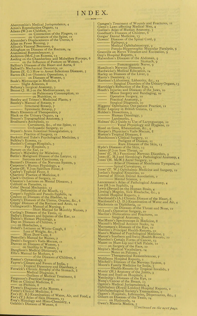 Abercrombie's Medical Jurisprudence, 4 Acton's Reproductive Organs, 14 Adams (W.) on Clubfoot, n — on Contraction of the Fingers, 11 on Curvature of the Spine, 11 Alexander's Displacements of the Uterus, 6 Allan on Fever Nursing, 7 Allbutt's Visceral Neuroses, 9 AUingham on Diseases of the Rectum, 14 Anatomical Remembrancer, 3 Anderson (McC.) on Eczema, 13 Aveling on the Chamberlens and Midwifery Forceps, 6 on the Influence of Posture on Women, 6 Balfour's Diseases of the Heart and Aorta, 8 Balkwill's Mechanical Dentistry, 12 Barnes (E. G.) How to Arrest Infectious Diseases, 5 Barnes (R.) on Obstetric Operations, 5 on Diseases of Women, 5 Beale's Microscope in Medicine, 8 Slight Ailments, 8 Bellamy's Surgical Anatomy, 3 Bennet (J. H.) on the Mediterranean, 10 on Pulmonary Consumption, 10 on Nutrition, 10 Bentley and Trimen's Medicinal Plants, 7 Bentley's Manual of Botany, 7 Structural Botany, 7 Systematic Botany, 7 Binz's Elements of Therapeutics, 7 Black on the Urinary Organs, 14 Braune's Topographical Anatomy, 3 Brodhurst's Anchylosis, 11 Curvatures, &c., of the Spine, 11 Orthopzedic Surgery, 11 Bryant's Acute Intestinal Strangulation, 9 Practice of Surgery, 11 Bucknill and Tuke's Psychological Medicine, s Bulkley's Eczema, 13 Burdett's Cottage Hospitals, 5 Pay Hospitals, 5 Burnett on the Ear, 12 Burton's Midwifery for Midwives, 5 Butlin's Malignant Disease of the Larynx, 13 Sarcoma and Carcinoma, 13 Buzzard's Diseases of the Nervous System, 9 Carpenter's Human Physiology, 4 Carter (H. V.) on Spirillum Fever, 8 Cayley's Typhoid Fever, 8 Charteris Practice of Medicine, 8 Clark's Outlines of Surgery, 10 ■Clouston's Lectures on Mental Diseases, 5 Cobbold on Parasites, 13 Coles' Dental Mechanics, 13 Deformities of the Mouth, 13 Cooper's Syphilis and Pseudo-Syphilis, 14 Coulson on Diseases of the Bladder, 14 Courty's Diseases of the Uterus, Ovaries, &c., 6 Cripps' Diseases of the Rectum and Anus, 14 Culhngworth's Manual of Nursing, 7 Short Manual for Monthly Nurses, 7 Curhng's Diseases of the Testis, 13 Dalby's Diseases and Injuries of the Ear, 12 Dalton's Human Physiology, 4 Day on Diseases of Children, 7 on Headaches, 9 > Dobell's Lectures on Winter Cough, 8 Loss of Weight, &c., 8 Mont Dor^ Cure, 8 Domville's Manual for Nurses, 7 Druitt's Surgeon's Vade-Mecum, ii Duncan on Diseases of Women, 5 on Sterility in Woman, 5 Dunglison's Medical Dictionary, 14 Ellis's Manual for Mothers, 6 — of the Diseases of Children, 6 Jimmet s Gynaecology, 6 Fayrer's Climate and Fevers of India, 7 —Tropical Dysentery and Diarrhcea, 7 Fenwick s Chronic Atrophy of the Stomach, 8 Medical Diagnosis, 8 r - Outlines of Medical Treatment, 8 ^ergusson s Practical Surgery, lo Flint on Clinical Medicine, 8 on Phthisis, 8 Flower's Diagrams of the Nerves, 4 * oster s Clinical Medicine, 8 ai^s'&rot^Jre^r^'^'^ Gamgee's Treatment of Wounds and Fractures, 11 Glenn's Laws affecting Medical Men, 4 Godlee's Atlas of Human Anatomy, 3 Goodhart's Diseases of Children, 6 Gorgas' Dental Medicine, 13 Gowers' Diseases of the Spinal Cord, 9 Epilepsy, 9 Medical Ophthalmoscopy, 9 Pseudo-Hypertrophic Muscular Paralysis, 9 Granville on Nerve Vibration and Excitation, 9 Guy's Hospital Reports, 2 Habershon's Diseases of the Abdomen, 9 Stomach, 9 - Pneumogastric Nerve, g Hamilton's Nervous Diseases, 9 Hardwicke's Medical Education, 14 Harley on Diseases of the Liver, 9 Harris's Dentistry, 13 Harrison's Lithotomy, Lithotrity, &c., 13 Surgical Disorders of the Urinary Organs, 13 Hartridge's Refraction of the Eye, 12 Heath's Injuries and Diseases of the Jaws, 10 Minor Surgery and Bandaging, 10 Operative Surgery, 10 Practical Anatomy, 3 Surgical Diagnosis, 10 Higgens' Ophthalmic Out-patient Practice, 11 Hillis' Leprosy in British Guiana, 13 Holden's Dissections, 3 Human Osteology, 3 Landmarks, 3 Holmes' (G.) Guide to Use of Laryngoscope, 12 Vocal Physiology and Hygiene, 12 Hood on Gout, Rheumatism, &c., 9 Hooper's Physician's Vade-Mecum, 8 Horton's Tropical Diseases, 8 Hutchinson's Clinical Surgery, 11 Pedigree of Disease, 11 ;— Rare Diseases of the Skin, 13 Hyde's Diseases of the Skin, 13 Tames (P.) on Sore Throat, 12 Jones' (C. H.) Functional Nervous Disorders, 9 Jones (C. H.) and Sieveking's Pathological Anatomy, 4 Jones' (H. McN.) Aural Surgery, 12 Atlas of Diseases of Membrana Tympani, 12 Spinal Curvatures, 11 Jones' (T. W.) Ophthalmic Medicine and Surgery, 12 Jordan's Surgical Enquiries, 10 Journal of British Dental Association, 2 Mental Science, 2 Lancereaux's Atlas of Pathological Anatomy, 4 Lee (H.) on Syphilis, 14 Lewis (Bevan) on the Human Brain, 4 Liveing's Megrim, Sick Headache, &c., 9 London Hospital Reports, 2 Macdonald's (A.) Chronic Disease of the Heart, 6 Macdonald's (J. D.) Examination of Water and Air, 4 Mackenzie on Diphtheria, 12 — on Diseases of the Throat and Nose, 12 McLeod's Operative Surgery, 10 Maclise's Dislocations and Fractures, 10 Surgical Anatomy, 3 MacMunn's Spectroscope in Medicme, 8 Macnab's Medical Account Books, 14 Macnamara's Diseases of the Eye, 12 Madden's Principal Health-Resorts, 10 Mann's Manual of Psychological Medicine, 5 Marcet's Southern and Swiss Health-Resort^, 10 Marsden's Certain Forms of Cancer, 13 Mason on Hare-Lip and Cleft Palate, 12 on Surgery of the Face, 12 Mayne's Medical Vocabulary, 14 Notes on Poisons, 7 Therapeutical Remembrancer, 7 Middlesex Hospital Reports, 2 Mitchell's Diseases of the Nervous System, 9 Moore's Family Medicine for India, 7 — —Health-Resorts for Tropical Invalids, 7 Morris (H.) Anatomy of the Joints, 3 Mouat and Snell on Hospitals, 5 Nettleship's Diseases of the Eye, 12 Nunn's Cancer of the Breast, 13 Ogston's Medical Jurisprudence, 4 Ophthalmic (Royal London) Hospital Reports, 2 Ophthalmological Society's Transactions, 2 Opperts Hospitals, Infirmaries, Dispensaries, &c., s Osborn on Diseases of the Testis, 14 • > a on Hydrocele, 14 Owen's Materia Medica, 7 [Conttntieti oit ihe next fiage.