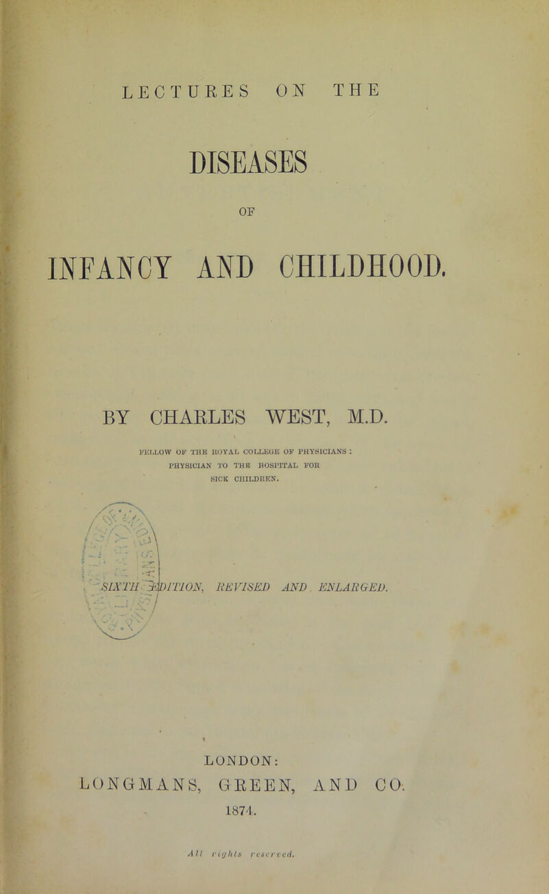 LECTURES ON THE DISEASES OF INFANCY AND CHILDHOOD. BY CHARLES WEST, M.D. FELLOW OF THE ltOYAL COLLEGE OF PHYSICIANS : PHYSICIAN TO THE HOSPITAL FOR SICK CHILDREN. f-i ; a:- : a* SIXTH TV) I'Ll ON, REVISED AND ENLARGED. LONDON: LONGMANS, GREEN, AND CO. 1874. All rights rest: recti.