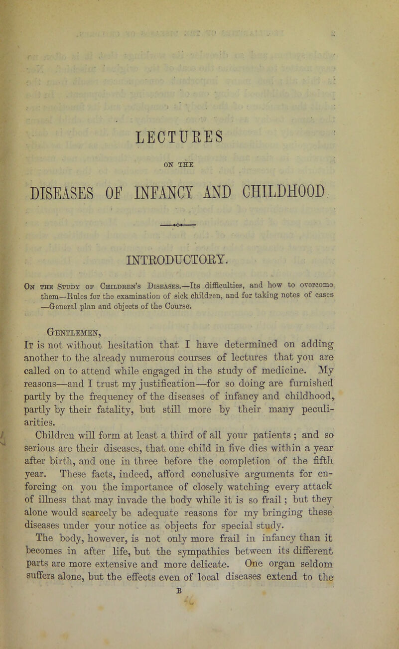 ON THE DISEASES OF INFANCY AND CHILDHOOD INTKODU CTOEY. On the Study of Children’s Diseases.—Its difficulties, and how to overcome them—Kules for the examination of sick children, and for taking notes of cases —General plan and objects of the Course. v \ • Gentlemen, It is not without hesitation that I have determined on adding another to the already numerous courses of lectures that you are called on to attend while engaged in the study of medicine. My reasons—and I trust my justification—for so doing are furnished partly hv the frequency of the diseases of infancy and childhood, partly by their fatality, but still more by their many peculi- arities. Children will form at least a third of all your patients ; and so serious are their diseases, that one child in five dies within a year after birth, and one in three before the completion of the fifth year. These facts, indeed, afford conclusive arguments for en- forcing on you the importance of closely watching every attack of illness that may invade the body while it is so frail; but they alone would scarcely be adequate reasons for my bringing these diseases under your notice as objects for special study. The body, however, is not only more frail in infancy than it becomes in after life, but the sympathies between its different parts are more extensive and more delicate. One organ seldom suffers alone, but the effects even of local diseases extend to the B