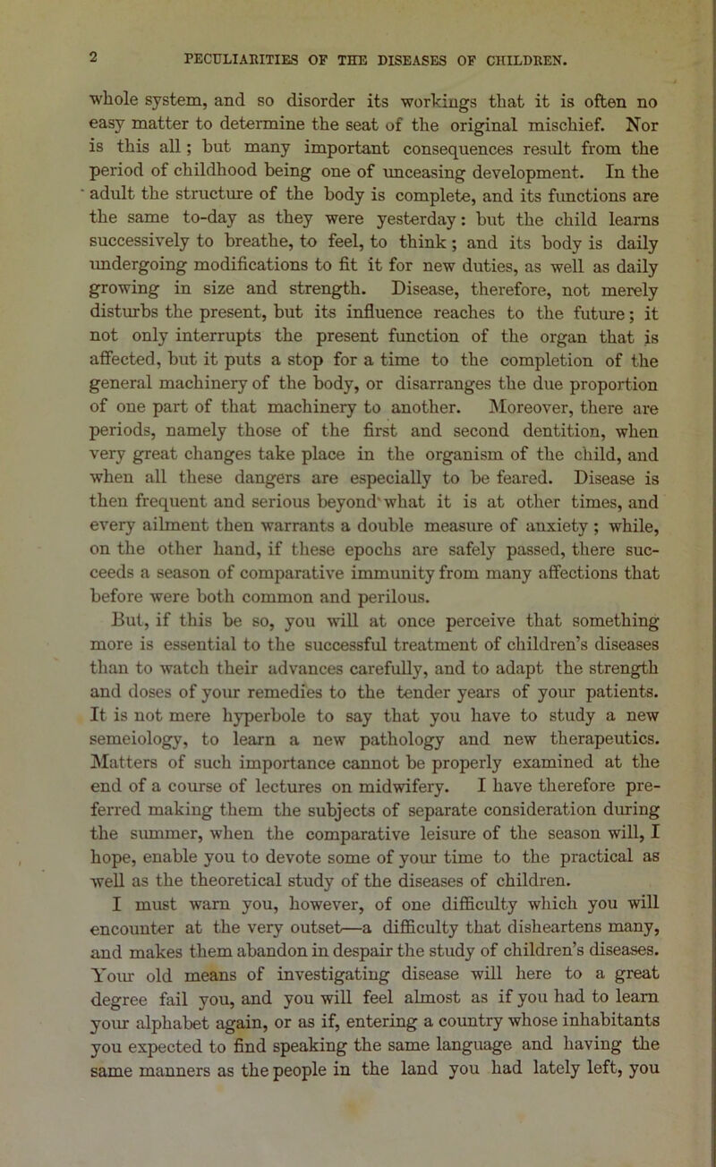 PECULIARITIES OF TEE DISEASES OF CHILDREN. whole system, and so disorder its workings that it is often no easy matter to determine the seat of the original mischief. Nor is this all; but many important consequences result from the period of childhood being one of unceasing development. In the adult the structure of the body is complete, and its functions are the same to-day as they were yesterday: but the child learns successively to breathe, to feel, to think; and its body is daily undergoing modifications to fit it for new duties, as well as daily growing in size and strength. Disease, therefore, not merely disturbs the present, but its influence reaches to the future; it not only interrupts the present function of the organ that is affected, but it puts a stop for a time to the completion of the general machinery of the body, or disarranges the due proportion of one part of that machinery to another. Moreover, there are periods, namely those of the first and second dentition, when very great changes take place in the organism of the child, and when all these dangers are especially to be feared. Disease is then frequent and serious beyond' what it is at other times, and every ailment then warrants a double measure of auxiety ; while, on the other hand, if these epochs are safely passed, there suc- ceeds a season of comparative immunity from many affections that before were both common and perilous. But, if this be so, you will at once perceive that something more is essential to the successful treatment of children’s diseases than to watch their advances carefully, and to adapt the strength and doses of your remedies to the tender years of your patients. It is not mere hyperbole to say that you have to study a new semeiology, to learn a new pathology and new therapeutics. Matters of such importance cannot be properly examined at the end of a course of lectures on midwifery. I have therefore pre- ferred making them the subjects of separate consideration during the summer, when the comparative leisure of the season will, I hope, enable you to devote some of your time to the practical as well as the theoretical study of the diseases of children. I must warn you, however, of one difficulty which you will encounter at the very outset—a difficulty that disheartens many, and makes them abandon in despair the study of children’s diseases. Your old means of investigating disease will here to a great degree fail you, and you will feel almost as if you had to leam your alphabet again, or as if, entering a country whose inhabitants you expected to find speaking the same language and having the same manners as the people in the land you had lately left, you