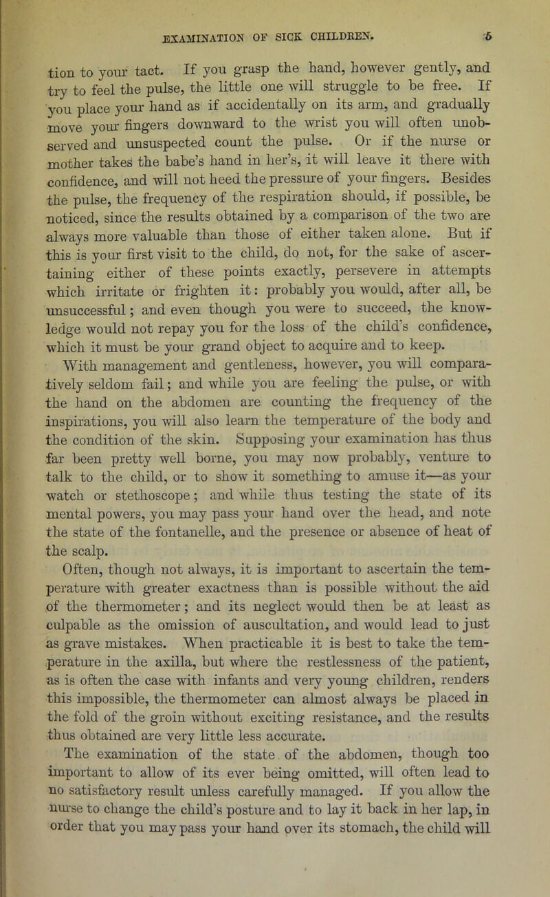 tion to your tact. If you grasp the hand, however gently, and try to feel the pulse, the little one will struggle to be free. If you place your hand as if accidentally on its arm, and gradually move your fingers downward to the wrist you will often unob- served and unsuspected count the pulse. Or if the nurse or mother takes the babe’s hand in her’s, it will leave it there with confidence, and will not heed the pressure of your fingers. Besides the pulse, the frequency of the respiration should, if possible, be noticed, since the results obtained by a comparison of the two are always more valuable than those of either taken alone. But if this is your first visit to the child, do not, for the sake of ascer- taining either of these points exactly, persevere in attempts which irritate or frighten it: probably you would, after all, be unsuccessful; and even though you were to succeed, the know- ledge would not repay you for the loss of the child's confidence, which it must be your grand object to acquire and to keep. With management and gentleness, however, you will compara- tively seldom fail; and while you are feeling the pulse, or with the hand on the abdomen are counting the frequency of the inspirations, you will also learn the temperature of the body and the condition of the skin. Supposing your examination has thus far been pretty well borne, you may now probably, venture to talk to the child, or to show it something to amuse it—as your watch or stethoscope; and while thus testing the state of its mental powers, you may pass your hand over the head, and note the state of the fontanelle, and the presence or absence of heat of the scalp. Often, though not always, it is important to ascertain the tem- perature with greater exactness than is possible without the aid of the thermometer; and its neglect would then be at least as culpable as the omission of auscultation, and would lead to just as grave mistakes. When practicable it is best to take the tem- perature in the axilla, but where the restlessness of the patient, as is often the case with infants and very young children, renders this impossible, the thermometer can almost always be p]aced in the fold of the groin without exciting resistance, and the results thus obtained are very little less accurate. The examination of the state of the abdomen, though too important to allow of its ever being omitted, will often lead to no satisfactory result unless carefully managed. If you allow the nurse to change the child’s posture and to lay it back in her lap, in order that you may pass your hand over its stomach, the child will