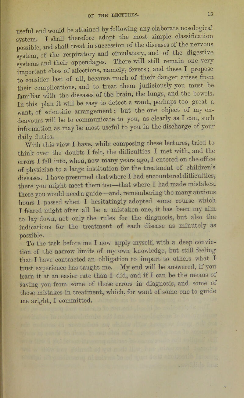 OF THE LECTURES. useful end would be attained by following any elaborate nosological system. I shall therefore adopt the most simple classification possible, and shall treat in succession of the diseases of the nervous system, of the respiratory and circulatory, and of the digestive systems and their appendages. There will still remain one very important class of affections, namely, fevers; and these I propose to consider last of all, because much of their danger arises from their complications, and to treat them judiciously you must be familiar with the diseases of the brain, the lungs, and the bowels. In this plan it will be easy to detect a want, perhaps too great a want, of scientific arrangement; but the one object of my en- deavours will be to communicate to you, as clearly as I can, such information as may be most useful to you in the discharge of your daily duties. With this view I have, while composing these lectures, tried to think over the doubts I felt, the difficulties I met with, and the errors I fell into, when, now many years ago, I entered on the office of physician to a large institution for the treatment of children’s diseases. I have presumed that where I had encountered difficulties, there you might meet them too—that where I had made mistakes, there you would need a guide—and, remembering the many anxious hours I passed when I hesitatingly adopted some course which I feared might after all be a mistaken one, it has been my aim to lay down, not only the rules for the diagnosis, but also the indications for the treatment of each disease as minutely as possible. To the task before me I now apply myself, with a deep convic- tion of the narrow limits of my own knowledge, but still feeling that I have contracted an obligation to impart to others what I trust experience has taught me. My end will be answered, if you leam it at an easier rate than I did, and if I can be the means of saving you from some of those errors in diagnosis, and some of those mistakes in treatment, which, for want of some one to guide me aright, I committed.