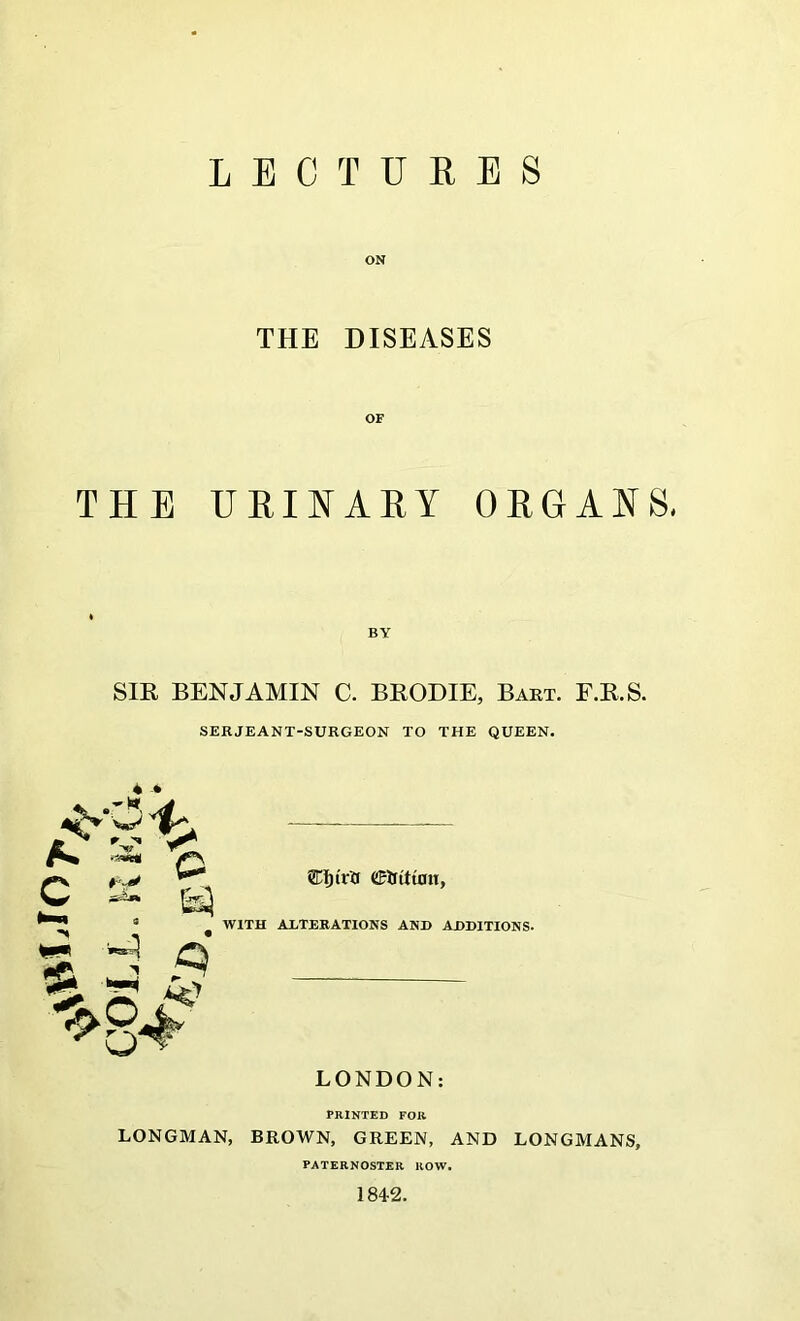 LECTURES ON THE DISEASES OF THE URINARY ORGANS, BY SIR BENJAMIN C. BRODIE, Bart. F.R.S. SERJEANT-SURGEON TO THE QUEEN. 4 » eri)trTf Cr If titan, WITH ALTERATIONS AND ADDITIONS. LONDON: PRINTED FOR LONGMAN, BROWN, GREEN, AND LONGMANS, PATERNOSTER ROW. 1842.