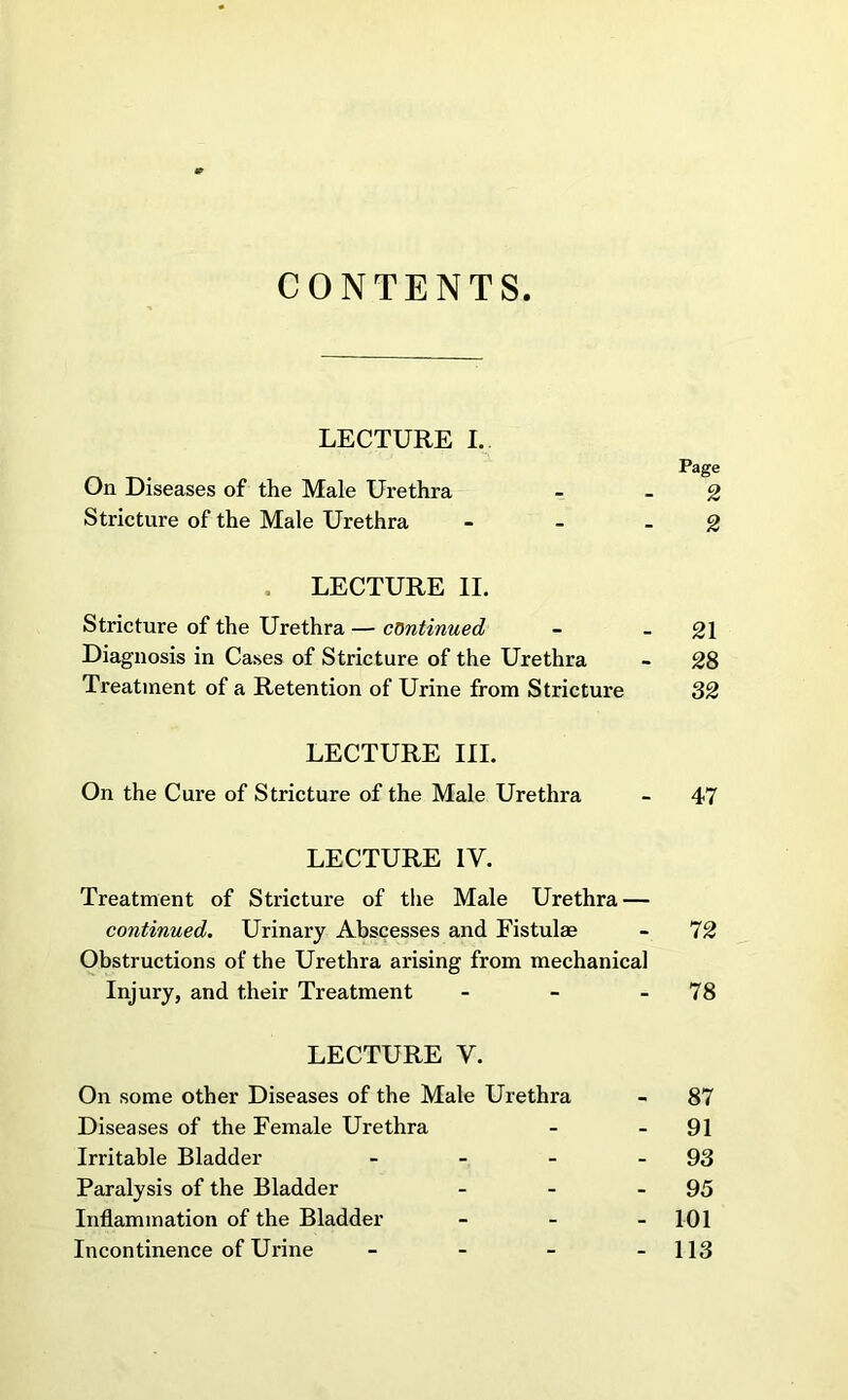 CONTENTS LECTURE I. On Diseases of the Male Urethra Stricture of the Male Urethra LECTURE II. Stricture of the Urethra — continued - -21 Diagnosis in Cases of Stricture of the Urethra - 28 Treatment of a Retention of Urine from Stricture 32 LECTURE III. On the Cure of Stricture of the Male Urethra - 47 LECTURE IV. Treatment of Stricture of the Male Urethra — continued. Urinary Abscesses and Fistulse - 72 Obstructions of the Urethra arising from mechanical Injury, and their Treatment - - - 78 On some other Diseases of the Male Urethra - 87 Diseases of the Female Urethra - - 91 Irritable Bladder - - - 93 Paralysis of the Bladder - - - 95 Inflammation of the Bladder - - - 101 Incontinence of Urine - - - - 113 to to