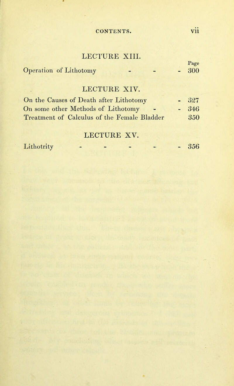 LECTURE XIII. Page Operation of Lithotomy - 300 LECTURE XIV. On the Causes of Death after Lithotomy - 327 On some other Methods of Lithotomy - - 346 Treatment of Calculus of the Female Bladder 350 LECTURE XV. Lithotrity - - - - - 356