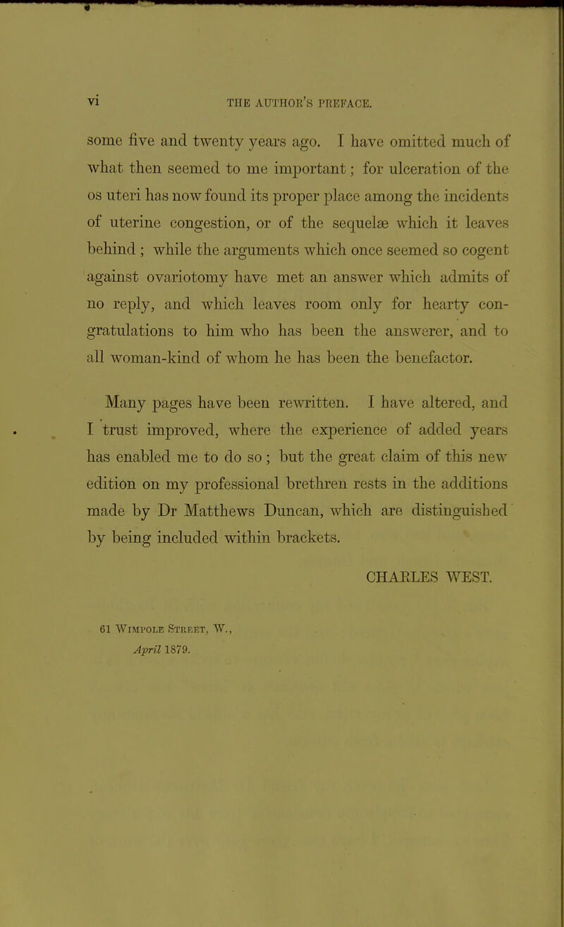 some five and twenty years ago. I have omitted much of what then seemed to me important; for ulceration of the os uteri has now found its proper place among the incidents of uterine congestion, or of the sequelae which it leaves behind ; while the arguments which once seemed so cogent against ovariotomy have met an answer which admits of no reply, and which leaves room only for hearty con- gratulations to him who has been the answerer, and to all woman-kind of whom he has been the benefactor. Many pages have been rewritten. I have altered, and I trust improved, where the experience of added years has enabled me to do so; but the great claim of this new edition on my professional brethren rests in the additions made by Dr Matthews Duncan, which are distinguished by being included within brackets. CHAELES WEST. 61 Wimvole Street, W., April 1879.
