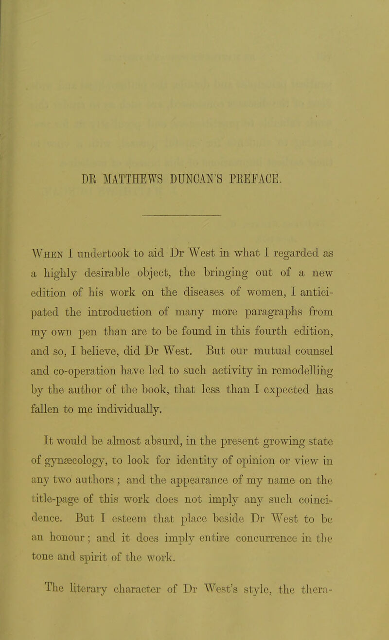 DK MATTHEWS DUNCAN'S PKEFACE. When I undertook to aid Dr West in what I regarded as a highly desirable object, the bringing out of a new edition of his work on the diseases of women, I antici- pated the introduction of many more paragraphs from my own pen than are to be found in this fourth edition, and so, I believe, did Dr West. But our mutual counsel and co-operation have led to such activity in remodelling by the author of the book, that less than I expected has fallen to me individually. It would be almost absurd, in the present growing state of gynecology, to look for identity of opinion or view in any two authors ; and the appearance of my name on the title-page of this work does not imply any such coinci- dence. But I esteem that place beside Dr West to be an honour; and it does imply entire concurrence in the tone and spirit of the work. The literary character of Dr West's style, the thera-