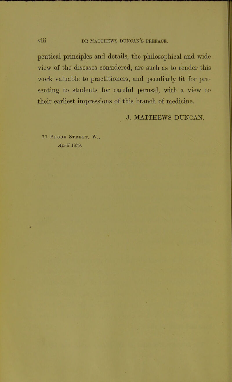 peutical principles and details, the philosophical and wide view of the diseases considered, are such as to render this work valuable to practitioners, and peculiarly fit for pre- senting to students for careful perusal, with a view to their earliest impressions of this branch of medicine. J. MATTHEWS DUNCAN. 71 Brook Street, W., April 1879.