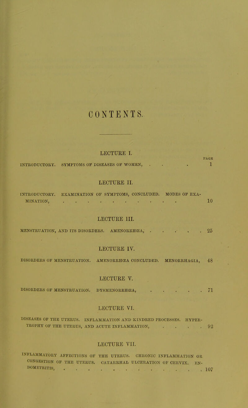 CONTENTS. LECTURE I. I'AGK INTRODUCTORY. SYMPTOMS OP DISEASES OF WOMEN, . . . 1 LECTURE II. INTRODUCTORY. EXAMINATION OF SYMPTOMS, CONCLUDED. MODES OF EXA- MINATION, 10 LECTURE III. MENSTRUATION, AND ITS DISORDERS. AMENORRHEA, 25 LECTURE IV. DISORDERS OF MENSTRUATION. AMENORRHEA CONCLUDED. MENORRHAGIA, 48 LECTURE V. DISORDERS OF MENSTRUATION. DYSMENORRHEA, 71 MATURE VI. DISEASES OF THE UTERUS. INFLAMMATION AND KINDRED PROCESSES. HYPER- TROPHY OF THE UTERUS, AND ACUTE INFLAMMATION, .... 92 LECTURE VII. INFLAMMATORY AFFECTIONS OF THE UTERUS. CHRONIC INFLAMMATION OR CONGESTION OF THE UTERUS. CATARRHAL ULCERATION OF CERVIX. EN- DOMETRITIS, 107