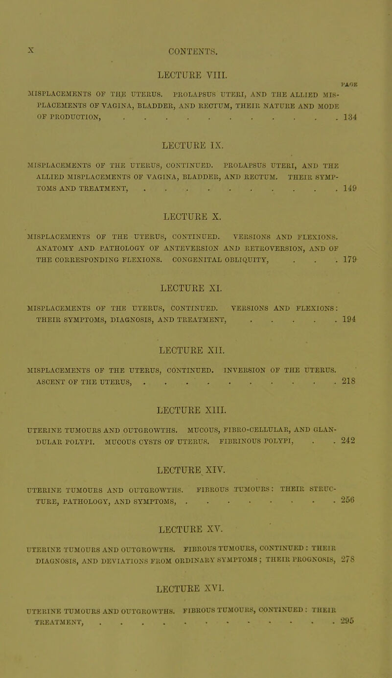 LECTURE VIII. MISPLACEMENTS OF THE UTERUS. PROLAPSUS UTERI, AND THE ALLIED MIS- PLACEMENTS OF VAGINA, BLADDER, AND RECTUM, THEIR NATURE AND MODE OF PRODUCTION, 134 LECTURE IX. MISPLACEMENTS OF THE UTERUS, CONTINUED. PROLAPSUS UTERI, AND THE ALLIED MISPLACEMENTS OF VAGINA, BLADDER, AND RECTUM. THEIR SYMP- TOMS AND TREATMENT, 149 LECTURE X. MISPLACEMENTS OF THE UTERUS, CONTINUED. VERSIONS AND FLEXIONS. ANATOMY AND PATHOLOGY OF ANTE VERSION AND RETROVERSION, AND OF THE CORRESPONDING FLEXIONS. CONGENITAL OBLIQUITY, . . . 179 LECTURE XI. MISPLACEMENTS OF THE UTERUS, CONTINUED. VERSIONS AND FLEXIONS: 194 LECTURE XII. MISPLACEMENTS OF THE UTERUS, CONTINUED. INVERSION OF THE UTERUS. ASCENT OF THE UTERUS, . . 218 LECTURE XIII. UTERINE TUMOURS AND OUTGROWTHS. MUCOUS, FIBRO-CELLULAR, AND GLAN- DULAR POLYPI. MUCOUS CYSTS OF UTERUS. FIBRINOUS POLYPI, . . 242 LECTURE, XIV. UTERINE TUMOURS AND OUTGROWTHS. FIBROUS TUMOURS: THEIR STRUC- TURE, PATHOLOGY, AND SYMPTOMS, 256 LECTURE XV. UTERINE TUMOURS AND OUTGROWTHS. FIBROUS TUMOURS, CONTINUED : THEIR DIAGNOSIS, AND DEVIATIONS FROM ORDINARY SYMPTOMS ; THEIR PROGNOSIS, 278 LECTURE XVI. UTERINE TUMOURS AND OUTGROWTHS. FIBROUS TUMOUKS, CONTINUED : THEIR TREATMENT, 295