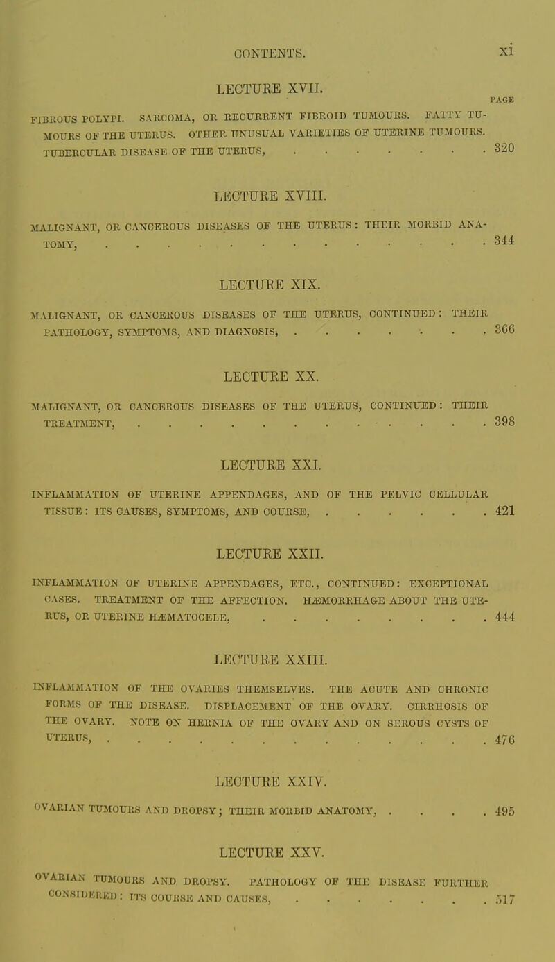 LECTURE XVII. PAGE FIBROUS POLYPI. SARCOMA, OR RECURRENT FIBROID TUMOURS. FATTY TU- MOURS OF THE UTERUS. OTHER UNUSUAL VARIETIES OF UTERINE TUMOURS. TUBERCULAR DISEASE OF THE UTERUS, 320 LECTURE XVIII. MALIGNANT, OR CANCEROUS DISEASES OF THE UTERUS : THEIR MORBID ANA- TOMY, 3^4 LECTURE XIX. MALIGNANT, OR CANCEROUS DISEASES OF THE UTERUS, CONTINUED: THEIR PATHOLOGY, SYMPTOMS, AND DIAGNOSIS, 366 LECTURE XX. MALIGNANT, OR CANCEROUS DISEASES OF THE UTERUS, CONTINUED : THEIR TREATMENT, • . . . .398 LECTURE XXI. INFLAMMATION OF UTERINE APPENDAGES, AND OF THE PELVIC CELLULAR TISSUE : ITS CAUSES, SYMPTOMS, AND COURSE, 421 LECTURE XXII. INFLAMMATION OF UTERINE APPENDAGES, ETC., CONTINUED: EXCEPTIONAL CASES. TREATMENT OF THE AFFECTION. HAEMORRHAGE ABOUT THE UTE- RUS, OR UTERINE HEMATOCELE, 444 LECTURE XXIII. INFLAMMATION OF THE OVARIES THEMSELVES. THE ACUTE AND CHRONIC FORMS OF THE DISEASE. DISPLACEMENT OF THE OVARY. CIRRHOSIS OF THE OVARY. NOTE ON HERNIA OF THE OVARY AND ON SEROUS CYSTS OF UTERUS, *.;>' . . . r • > ; 47g LECTURE XXIV. OVARIAN TUMOURS AND DROPSY; THEIR MORBID ANATOMY, . . . .495 LECTURE XXV. OVARIAN TUMOURS AND DROPSY. PATHOLOGY OF THE DISEASE FURTHER CONSIDERED: ITS COUIiSE AND CAUSES 517