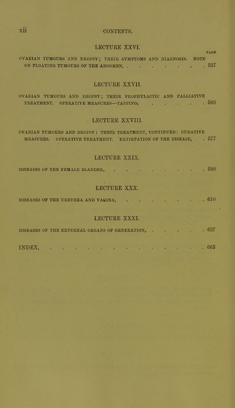 LECTURE XXVI. PAGE OVARIAN TUMOURS AND DROPSY; THEIR SYMPTOMS AND DIAGNOSIS. NOTE ON FLOATING TUMOURS OF THE ABDOMEN 537 LECTURE XXVII. OVARIAN TUMOURS AND DROPSY; THEIR PROPHYLACTIC AND PALLIATIVE TREATMENT. OPERATIVE MEASURES—TAPPING, 560 LECTURE XXVIII. OVARIAN TUMOURS AND DROPSY: THEIR TREATMENT, CONTENUED: CURATIVE MEASURES. OPERATIVE TREATMENT. EXTIRPATION OF THE DISEASE, . 577 LECTURE XXIX. DISEASES OF THE FEMALE BLADDER, 590 LECTURE XXX. DISEASES OF THE URETHRA AND VAGINA, 610 LECTURE XXXI. DISEASES OF THE EXTERNAL ORGANS OF GENERATION, 637 INDEX 665