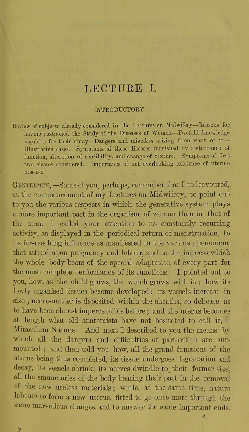 INTRODUCTORY. Review of subjects already considered in the Lectures on Midwifery—Reasons for having postponed the Study of the Diseases of Women—Twofold knowledge requisite for their study—Dangers and mistakes arising from want of it— Illustrative cases. Symptoms of these diseases furnished by disturbance of function, alteration of sensibility, and change of texture. Symptoms of first two classes considered. Importance of not overlooking existence of uterine disease. Gentlemen, —Some of you, perhaps, remember that I endeavoured, at the commencement of my Lectures on Midwifery, to point out to you the various respects in which the generative system plays a more important part in the organism of woman than in that of the man. I called your attention to its constantly recurring activity, as displayed in the periodical return of menstruation, to its far-reaching influence as manifested in the various phenomena that attend upon pregnancy and labour, and to the impress which the whole body bears of the special adaptation of every part for the most complete performance of its functions. I pointed out to you, how, as the child grows, the womb grows with it ; how its lowly organised tissues become developed; its vessels increase in size ; nerve-matter is deposited within the sheaths, so delicate as to have been almost imperceptible before; and the uterus becomes at length what old anatomists have not hesitated to call it,— Miraculuni Naturae. And next I described bo you the means by which all the dangers and difficulties of parturition are sur- mounted ; and then told you how, all the grand functions of the uterus being thus completed, its tissue undergoes degradation and decay, its vessels shrink, its nerves dwindle to^ their former size, all the emunctories of the body bearing their part in the removal of the now useless materials; while, at the same time, nature labours to form a new uterus, fitted to go once more through the same marvellous changes, and to answer the same important ends. A