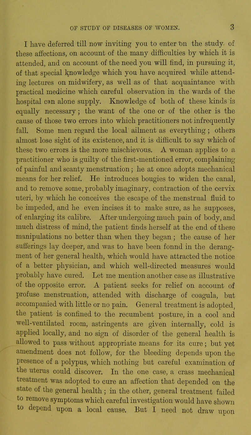 I have deferred till now inviting you to enter t>n the study, of these affections, on account of the many difficulties by which it is attended, and on account of the need you will find, in pursuing it, of that special knowledge which you have acquired while attend- ing lectures on midwifery, as well as of that acquaintance with practical medicine which careful observation in the wards of the hospital can alone supply. Knowledge of both of these kinds is equally necessary; the want of the one or of the other is the cause of those two errors into which practitioners not infrequently fall Some men regard the local ailment as everything ; others almost lose sight of its existence, and it is difficult to say which of these two errors is the more mischievous. A woman applies to a practitioner who is guilty of the first-mentioned error, complaining of painful and scanty menstruation; he at once adopts mechanical means for her relief. He introduces bougies to widen the canal, and to remove some, probably imaginary, contraction of the cervix uteri, by which he conceives the escape of the menstrual fluid to be impeded, and he even incises it to make sure, as he supposes, of enlarging its calibre. After undergoing much pain of body, and much distress of mind, the patient finds herself at the end of these manipulations no better than when they began; the cause of her sufferings lay deeper, and was to have been fonnd in the derang- ment of her general health, which would have attracted the notice of a better physician, and which well-directed measures would probably have cured. Let me mention another case as illustrative of the opposite error. A patient seeks for relief on account of profuse menstruation, attended with discharge of coagula, but accompanied with little or no pain. General treatment is adopted, the patient is confined to the recumbent posture, in a cool and well-ventilated room, astringents are given internally, cold is applied locally, and no sign of disorder of the general health is allowed to pass without appropriate means for its cure; but yet amendment does not follow, for the bleeding depends upon the presence of a polypus, which nothing but careful examination of the uterus could discover. In the one case, a crass mechanical treatment was adopted to cure an affection that depended on the state of the general health; in the other, general treatment failed to remove symptoms which careful investigation would have shown to depend upon a local cause. But I need not draw upon
