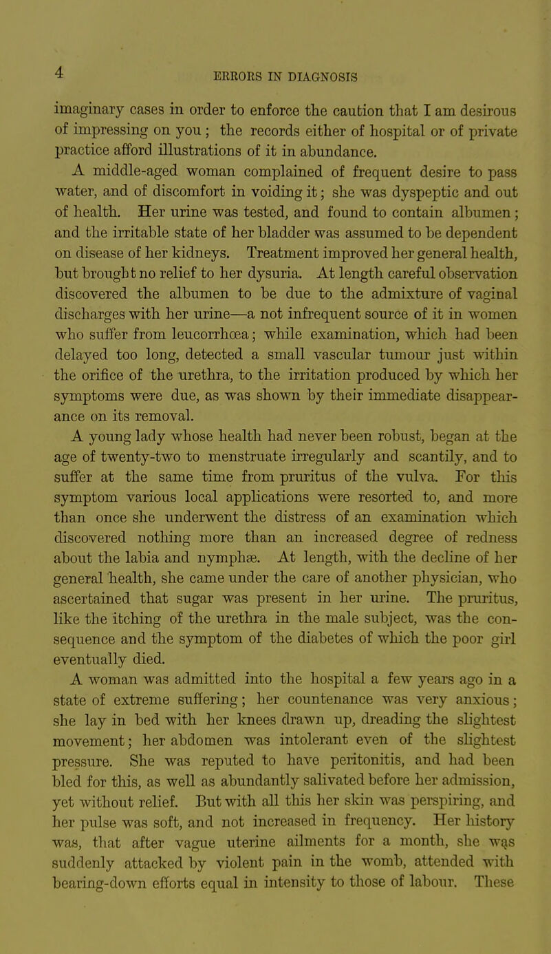 ERRORS IN DIAGNOSIS imaginary cases in order to enforce the caution that I am desirous of impressing on you ; the records either of hospital or of private practice afford illustrations of it in abundance. A middle-aged woman complained of frequent desire to pass water, and of discomfort in voiding it; she was dyspeptic and out of health. Her urine was tested, and found to contain albumen ; and the irritable state of her bladder was assumed to be dependent on disease of her kidneys. Treatment improved her general health, but brought no relief to her dysuria. At length careful observation discovered the albumen to be due to the admixture of vaginal discharges with her urine—a not infrequent source of it in women who suffer from leucorrhcea; while examination, which had been delayed too long, detected a small vascular tumour just within the orifice of the urethra, to the irritation produced by which her symptoms were due, as was shown by their immediate disappear- ance on its removal. A young lady whose health had never been robust, began at the age of twenty-two to menstruate irregularly and scantily, and to suffer at the same time from pruritus of the vulva. For this symptom various local applications were resorted to, and more than once she underwent the distress of an examination which discovered nothing more than an increased degree of redness about the labia and nymphse. At length, with the decline of her general health, she came under the care of another physician, who ascertained that sugar was present in her urine. The pruritus, like the itching of the urethra in the male subject, was the con- sequence and the symptom of the diabetes of which the poor girl eventually died. A woman was admitted into the hospital a few years ago in a state of extreme suffering; her countenance was very anxious; she lay in bed with her knees drawn up, dreading the slightest movement; her abdomen was intolerant even of the slightest pressure. She was reputed to have peritonitis, and had been bled for this, as well as abundantly salivated before her admission, yet without relief. But with all this her skin was perspiring, and her pulse was soft, and not increased in frequency. Her history was, that after vague uterine ailments for a month, she was suddenly attacked by violent pain in the womb, attended with bearing-down efforts equal in intensity to those of labour. These