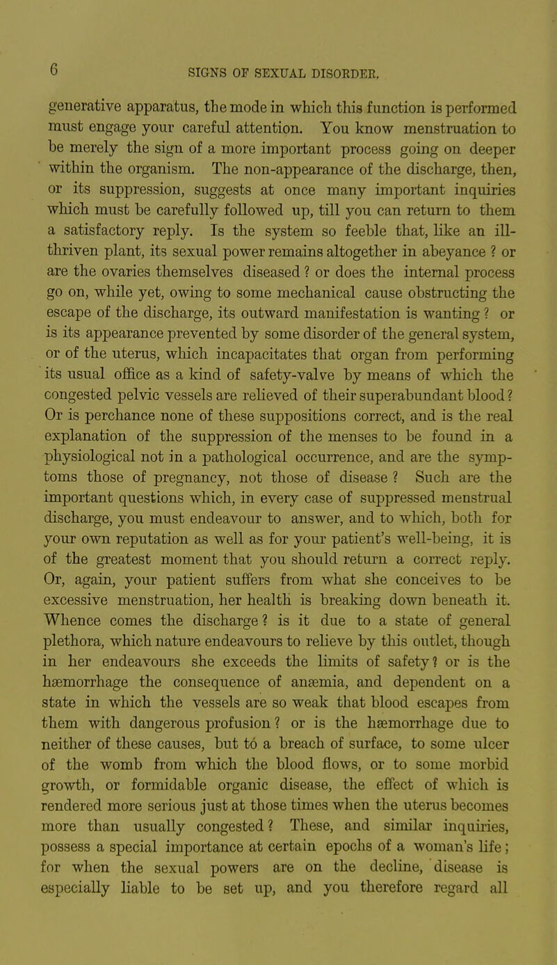 generative apparatus, the mode in which this function is performed must engage your careful attention. You know menstruation to be merely the sign of a more important process going on deeper within the organism. The non-appearance of the discharge, then, or its suppression, suggests at once many important inquiries which must be carefully followed up, till you can return to them a satisfactory reply. Is the system so feeble that, like an ill- thriven plant, its sexual power remains altogether in abeyance ? or are the ovaries themselves diseased ? or does the internal process go on, while yet, owing to some mechanical cause obstructing the escape of the discharge, its outward manifestation is wanting ? or is its appearance prevented by some disorder of the general system, or of the uterus, which incapacitates that organ from performing its usual office as a kind of safety-valve by means of which the congested pelvic vessels are relieved of their superabundant blood ? Or is perchance none of these suppositions correct, and is the real explanation of the suppression of the menses to be found in a physiological not in a pathological occurrence, and are the symp- toms those of pregnancy, not those of disease ? Such are the important questions which, in every case of suppressed menstrual discharge, you must endeavour to answer, and to which, both for your own reputation as well as for your patient's well-being, it is of the greatest moment that you should return a correct reply. Or, again, your patient suffers from what she conceives to be excessive menstruation, her health is breaking down beneath it. Whence comes the discharge ? is it due to a state of general plethora, which nature endeavours to relieve by this outlet, though in her endeavours she exceeds the limits of safety? or is the haemorrhage the consequence of anaemia, and dependent on a state in which the vessels are so weak that blood escapes from them with dangerous profusion ? or is the haemorrhage due to neither of these causes, but to a breach of surface, to some ulcer of the womb from which the blood flows, or to some morbid growth, or formidable organic disease, the effect of which is rendered more serious just at those times when the uterus becomes more than usually congested? These, and similar inquiries, possess a special importance at certain epochs of a woman's life; for when the sexual powers are on the decline, disease is especially liable to be set up, and you therefore regard all