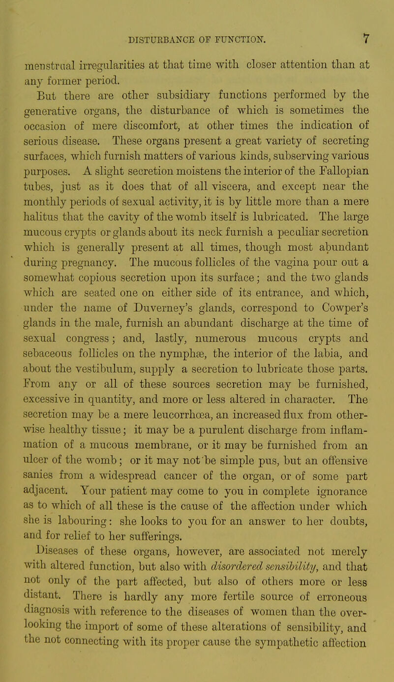 menstrual irregularities at that time with closer attention than at any former period. But there are other subsidiary functions performed by the generative organs, the disturbance of which is sometimes the occasion of mere discomfort, at other times the indication of serious disease. These organs present a great variety of secreting surfaces, which furnish matters of various kinds, subserving various purposes. A slight secretion moistens the interior of the Fallopian tubes, just as it does that of all viscera, and except near the monthly periods of sexual activity, it is by little more than a mere halitus that the cavity of the womb itself is lubricated. The large mucous crypts or glands about its neck furnish a peculiar secretion which is generally present at all times, though most abundant during pregnancy. The mucous follicles of the vagina pour out a somewhat copious secretion upon its surface; and the two glauds which are seated one on either side of its entrance, and which, under the name of Duverney's glands, correspond to Cowper's glands in the male, furnish an abundant discharge at the time of sexual congress; and, lastly, numerous mucous crypts and sebaceous follicles on the nymphse, the interior of the labia, and about the vestibulum, supply a secretion to lubricate those parts. From any or all of these sources secretion may be furnished, excessive in quantity, and more or less altered in character. The secretion may be a mere leucorrhcea, an increased flux from other- wise healthy tissue; it may be a purulent discharge from inflam- mation of a mucous membrane, or it may be furnished from an ulcer of the womb; or it may not be simple pus, but an offensive sanies from a widespread cancer of the organ, or of some part adjacent. Your patient may come to you in complete ignorance as to which of all these is the cause of the affection under which she is labouring: she looks to you for an answer to her doubts, and for relief to her sufferings. Diseases of these organs, however, are associated not merely with altered function, but also with disordered sensibility, and that not only of the part affected, but also of others more or less distant. There is hardly any more fertile source of erroneous diagnosis with reference to the diseases of women than the over- looking the import of some of these alterations of sensibility, and the not connecting with its proper cause the sympathetic affection