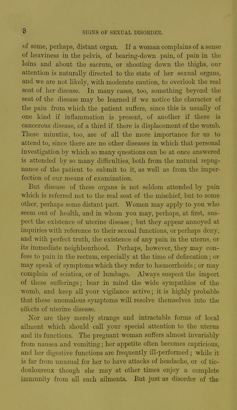 of some, perhaps, distant organ. If a woman complains of a sense of heaviness in the pelvis, of bearing-down pain, of pain in the loins and about the sacrum, or shooting down the thighs, our attention is naturally directed to the state of her sexual organs, and we are not likely, with moderate caution, to overlook the real seat of her disease. In many cases, too, something beyond the seat of the disease may be learned if we notice the character of the pain from which the patient suffers, since this is usually of one kind if inflammation is present, of another if there is cancerous disease, of a third if there is displacement of the womb. These minutiae, too, are of all the more importance for us to attend to, since there are no other diseases in which that personal investigation by which so many questions can be at once answered is attended by so many difficulties, both from the natural repug- nance of the patient to submit to it, as well as from the imper- fection of our means of examination. But disease of these organs is not seldom attended by pain which is referred not to the real seat of the mischief, but to some other, perhaps some distant part. Women may apply to you who seem out of health, and in whom you may, perhaps, at first, sus- pect the existence of uterine disease; but they ajypear annoyed at inquiries with reference to their sexual functions, or perhaps deny, and with perfect truth, the existence of any pain in the uterus, or its immediate neighbourhood. Perhaps, however, they may con- fess to pain in the rectum, especially at the time of defsecation; or may speak of symptoms which they refer to hasniorrhoids; or may complain of sciatica, or of lumbago. Always suspect the import of these sufferings; bear in mind the wide sympathies of the womb, and keep all your vigilance active; it is highly probable that these anomalous symptoms will resolve themselves into the effects of uterine disease. Nor are they merely strange and intractable forms of local ailment which should call your special attention to the uterus and its functions. The pregnant woman suffers almost invariably from nausea and vomiting; her appetite often becomes capricious, and her digestive functions are frequently ill-performed; while it is far from unusual for her to have attacks of headache, or of tic- douloureux though she may at other times enjoy a complete immunity from all such ailments. But just as disorder of the