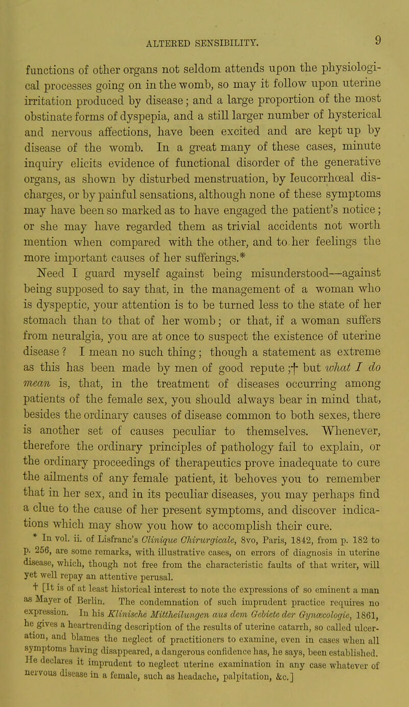 ALTERED SENSIBILITY. functions of other organs not seldom attends upon the physiologi- cal processes going on in the womb, so may it follow upon uterine irritation produced by disease; and a large proportion of the most obstinate forms of dyspepia, and a still larger number of hysterical and nervous affections, have been excited and are kept up by disease of the womb. In a great many of these cases, minute inquiry elicits evidence of functional disorder of the generative organs, as shown by disturbed menstruation, by leucorrhceal dis- charges, or by painful sensations, although none of these symptoms may have been so marked as to have engaged the patient's notice; or she may have regarded them as trivial accidents not worth mention when compared with the other, and to her feelings the more important causes of her sufferings.* Need I guard myself against being misunderstood—against being supposed to say that, in the management of a woman who is dyspeptic, your attention is to be turned less to the state of her stomach than to that of her womb; or that, if a woman suffers from neuralgia, you are at once to suspect the existence of uterine disease ? I mean no such thing; though a statement as extreme as this has been made by men of good repute ;-f- but what I do mean is, that, in the treatment of diseases occurring among patients of the female sex, you should always bear in mind that, besides the ordinary causes of disease common to both sexes, there is another set of causes peculiar to themselves. Whenever, therefore the ordinary principles of pathology fail to explain, or the ordinary proceedings of therapeutics prove inadequate to cure the ailments of any female patient, it behoves you to remember that in her sex, and in its peculiar diseases, you may perhaps find a clue to the cause of her present symptoms, and discover indica- tions which may show you how to accomplish their cure. * In vol. ii. of Lisfranc's Clinique Chirurgicale, 8vo, Paris, 1842, from p. 182 to p. 256, are some remarks, with, illustrative cases, on errors of diagnosis in uterine disease, which, though not free from the characteristic faults of that writer, will yet well repay an attentive perusal. t [It is of at least historical interest to note the expressions of so eminent a man as Mayer of Berlin. The condemnation of such imprudent practice requires no expression. In his Klinisclie Mittheilungcn aus dcm Gcbiete der Oyncacologie, 1861, he gives a heartrending description of the results of uterine catarrh, so called ulcer- ation, and blames the neglect of practitioners to examine, even in cases when all symptoms having disappeared, a dangerous confidence has, he says, been established. He declares it imprudent to neglect uterine examination in any case whatever of nervous disease in a female, such as headache, palpitation, &c] 