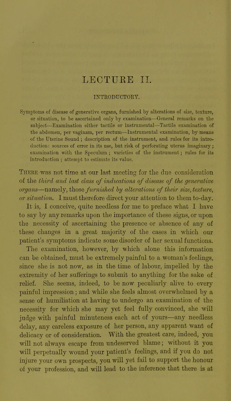 LECTURE II. INTRODUCTORY. Symptoms of disease of generative organs, furnished by alterations of size, texture, or situation, to be ascertained only by examination—General remarks on the subject—Examination either tactile or instrumental—Tactile examination of the abdomen, per vaginam, per rectum—Instrumental examination, by means of the Uterine Sound ; description of the instrument, and rules for its intro- duction : sources of error in its use, but risk of perforating uterus imaginary ; examination with the Speculum ; varieties of the instrument; rules for its introduction ; attempt to estimate its value. There was not time at our last meeting for the due consideration of the third and last class of indications of disease of the generative organs—namely, those furnished by alterations of their size, texture, or situation. I must therefore direct your attention to them to-day. It is, I conceive, quite needless for me to preface what I have to say by any remarks upon the importance of these signs, or upon the necessity of ascertaining the presence or absence of any of these changes in a great majority of the cases in which our patient's symptoms indicate some disorder of her sexual functions. The examination, however, by which alone this information can be obtained, must be extremely painful to a woman's feelings, since she is not now, as in the time of labour, impelled by the extremity of her sufferings to submit to anything for the sake of relief. She seems, indeed, to be now peculiarly alive to every painful impression; and while she feels almost overwhelmed by a sense of humiliation at having to undergo an examination of the necessity for which she may yet feel fully convinced, she will judge with painful minuteness each act of yours—any needless delay, any careless exposure of her person, any apparent want of delicacy or of consideration. With the greatest care, indeed, you will not always escape from undeserved blame; without it you will perpetually wound your patient's feelings, and if you do not injure your own prospects, you will yet fail to support the honour of your profession, and will lead to the inference that there is at