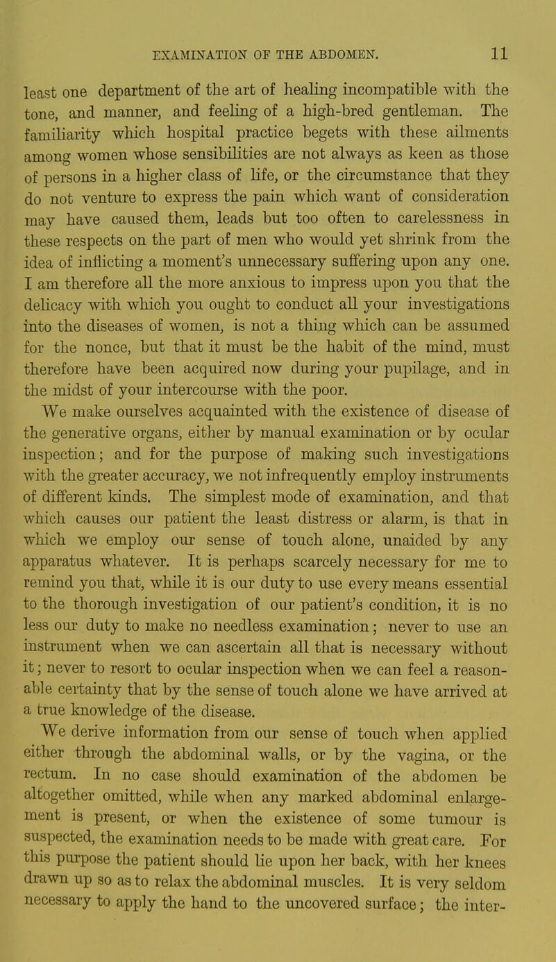 least one department of the art of healing incompatible with the tone, and manner, and feeling of a high-bred gentleman. The familiarity which hospital practice begets with these ailments among women whose sensibilities are not always as keen as those of persons in a higher class of life, or the circnmstance that they do not venture to express the pain which want of consideration may have caused them, leads but too often to carelessness in these respects on the part of men who would yet shrink from the idea of inflicting a moment's unnecessary suffering upon any one. I am therefore all the more anxious to impress upon you that the delicacy with which you ought to conduct all your investigations into the diseases of women, is not a thing which can be assumed for the nonce, but that it must be the habit of the mind, must therefore have been acquired now during your pupilage, and in the midst of your intercourse with the poor. We make ourselves acquainted with the existence of disease of the generative organs, either by manual examination or by ocular inspection; and for the purpose of making such investigations with the greater accuracy, we not infrequently employ instruments of different kinds. The simplest mode of examination, and that which causes our patient the least distress or alarm, is that in which we employ our sense of touch alone, unaided by any apparatus whatever. It is perhaps scarcely necessary for me to remind you that, while it is our duty to use every means essential to the thorough investigation of our patient's condition, it is no less our duty to make no needless examination; never to use an instrument when we can ascertain all that is necessary without it; never to resort to ocular inspection when we can feel a reason- able certainty that by the sense of touch alone we have arrived at a true knowledge of the disease. We derive information from our sense of touch when applied either through the abdominal walls, or by the vagina, or the rectum. In no case should examination of the abdomen be altogether omitted, while when any marked abdominal enlarge- ment is present, or when the existence of some tumour is suspected, the examination needs to be made with great care. For this purpose the patient should lie upon her back, with her knees drawn up so as to relax the abdominal muscles. It is very seldom necessary to apply the hand to the uncovered surface; the inter-