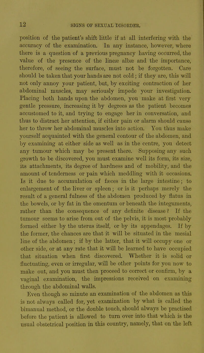 position of the patient's shift little if at all interfering with the accuracy of the examination. In any instance, however, where there is a question of a previous pregnancy having occurred, the value of the presence of the linese albse and the importance, therefore, of seeing the surface, must not be forgotten. Care should be taken that your hands are not cold; if they are, this will not only annoy your patient, but, by exciting contraction of her abdominal muscles, may seriously impede your investigation. Placing both hands upon the abdomen, you make at first very gentle pressure, increasing it by degrees as the patient becomes accustomed to it, and trying to engage her in conversation, and thus to distract her attention, if either pain or alarm should cause her to throw her abdominal muscles into action. You thus make yourself acquainted with the general contour of the abdomen, and by examining at either side as well as in the centre, you detect any tumour which may be present there. Supposing any such growth to be discovered, you must examine well its form, its size, its attachments, its degree of hardness and of mobility, and the amount of tenderness or pain which meddling with it occasions. Is it due to accumulation of fseces in the large intestine; to enlargement of the liver or spleen; or is it perhaps merely the result of a general fulness of the abdomen produced by flatus in the bowels, or by fat in the omentum or beneath the integuments, rather than the consequence of any definite disease? If the tumour seems to arise from out of the pelvis, it is most probably formed either by the uterus itself, or by its appendages. If by the former, the chances are that it will be situated in the mesial line of the abdomen; if by the latter, that it will occupy one or other side, or at any rate that it will be learned to have occupied that situation when first discovered. Whether it is solid or fluctuating, even or irregular, will be other points for you now to make out, and you must then proceed to correct or confirm, by a vaginal examination, the impressions received on examining through the abdominal walls. Even though so minute an examination of the abdomen as this is not always called for, yet examination by what is called the bimanual method, or the double touch, should always be practised before the patient is allowed to turn over into that which is the usual obstetrical position in this country, namely, that on the left