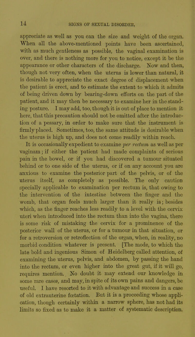 appreciate as well as you can the size and weight of the organ. When all the above-mentioned points have been ascertained, with as much gentleness as possible, the vaginal examination is over, and there is nothing more for you to notice, except it be the appearance or other characters of the discharge. Now and then, though not very often, when the uterus is lower than natural, it is desirable to appreciate the exact degree of displacement when the patient is erect, and to estimate the extent to which it admits of being driven down by bearing-down efforts on the part of the patient, and it may then be necessary to examine her in the stand- ing posture. I may add, too, though it is out of place to mention it here, that this precaution should not be omitted after the introduc- tion of a pessary, in order to make sure that the instrument is firmly placed. Sometimes, too, the same attitude is desirable when the uterus is high up, and does not come readily within reach. It is occasionally expedient to examine per rectum as well as per vaginam; if either the patient had made complaints of serious pain in the bowel, or if you had discovered a tumour situated behind or to one side of the uterus, or if on any account you are anxious to examine the posterior part of the pelvis, or of the uterus itself, as completely as possible. The only caution specially applicable to examination per rectum is, that owing to the intervention of the intestine between the finger and the womb, that organ feels much larger than it really is; besides which, as the finger reaches less readily to a level with the cervix uteri when introduced into the rectum than into the vagina, there is some risk of mistaking the cervix for a prominence of the posterior wall of the uterus, or for a tumour in that situation, or for a retroversion or retroflection of the organ, when, in reality, no morbid condition whatever is present. [The mode, to which the late bold and ingenious Simon of Heidelberg called attention, of examining the uterus, pelvis, and abdomen, by passing the hand into the rectum, or even higher into the great gut, if it will go, requires mention.. No doubt it may extend our knowledge in some rare cases, and may, in spite of its own pains and dangers, be useful. I have resorted to it with advantage and success in a case of old extrauterine fcetation. But it is a proceeding whose appli- cation, though certainly within a narrow sphere, has not had its limits so fixed as to make it a matter of systematic description.