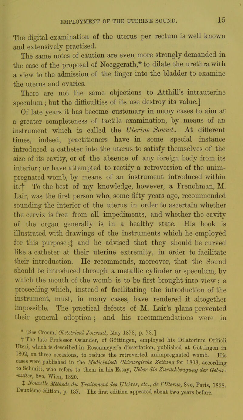 The digital examination of the uterus per rectum is well known and extensively practised. The same notes of caution are even more strongly demanded in the case of the proposal of JSToeggerath * to dilate the urethra with a view to the admission of the finger into the bladder to examine the uterus and ovaries. There are not the same objections to Atthill's intrauterine speculum; but the difficulties of its use destroy its value.] Of late years it has become customary in many cases to aim at a greater completeness of tactile examination, by means of an instrument which is called the Uterine Sound.. At different times, indeed, practitioners have in some special instance introduced a catheter into the uterus to satisfy themselves of the size of its cavity, or of the absence of any foreign body from its interior; or have attempted to rectify a retroversion of the unim- pregnated womb, by means of an instrument introduced within it.f To the best of my knowledge, however, a Frenchman, M. Lair, was the first person who, some fifty years ago, recommended sounding the interior of the uterus in order to ascertain whether the cervix is free from all impediments, and whether the cavity of the organ generally is in a healthy state. His book is illustrated with drawings of the instruments which he employed for this purpose \\ and he advised that they should be curved like a catheter at their uterine extremity, in order to facilitate their introduction. He recommends, moreover, that the Sound should be introduced through a metallic cylinder or speculum, by which the mouth of the womb is to be first brought into view ; a proceeding which, instead of facilitating the introduction of the instrument, must, in many cases, have rendered it altogether impossible. The practical defects of M. Lair's plans prevented their general adoption; and his recommendations were in * [See Croom,- Obstetrical Journal, May 1878, p. 78.] t The late Professor Osiander, of Gbttingen, employed his Dilatorium Oriiicii Uteri, which is described in Rosenmeyer's dissertation, published at Gottingen in 1802, on three occasions, to reduce the retroverted unimpregnated womb. His cases were published in the Medicinisch Chirurgische Zeitung for 1808, according to Schmitt, who refers to them in his Essay, Ueber die ZurUckbeugung der Oebar- mutter, 8vo, Wien, 1820. t Nouvelle Mtthode du Traitemcnt des Ulceres, etc., de VUterus, 8vo, Paris, 1828. Deuxieme edition, p. 137. The first edition appeared about two years before.