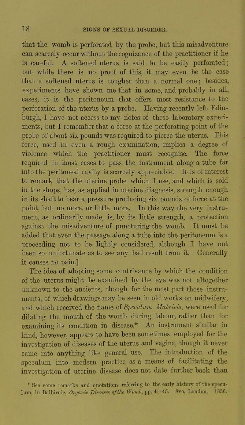 that the womb is perforated by the probe, but this misadventure can scarcely occur without the cognizance of the practitioner if he is careful. A softened uterus is said to be easily perforated; but while there is no proof of this, it may even be the case that a softened uterus is tougher than a normal one; besides, experiments have shown me that in some, and probably in all, cases, it is the peritoneum that offers most resistance to the perforation of the uterus by a probe. Having recently left Edin- burgh, I have not access to my notes of these laboratory experi- ments, but I remember that a force at the perforating point of the probe of about six pounds was required to pierce the uterus. This force, used in even a rough examination, implies a degree of violence which the practitioner must recognise. The force required in most cases to pass the instrument along a tube far into the peritoneal cavity is scarcely appreciable. It is of interest to remark that the uterine probe which I use, and which is sold in the shops, has, as applied in uterine diagnosis, strength enough in its shaft to bear a pressure producing six pounds of force at the point, but no more, or little more. In this way the very instru- ment, as ordinarily made, is, by its little strength, a protection against the misadventure of puncturing the womb. It must be added that even the passage along a tube into the peritoneum is a proceeding not to be lightly considered, although I have not been so unfortunate as to see any bad result from it. Generally it causes no pain.] The idea of adopting some contrivance by which the condition of the uterus might be examined by the eye was not altogether unknown to the ancients, though for the most part those instru- ments, of which drawings may be seen in old works on midwifery, and which received the name of Speculum Matricis, were used for dilating the mouth of the womb during labour, rather than for examining its condition in disease* An instrument similar in kind, however, appears to have been sometimes employed for the investigation of diseases of the uterus and vagina, though it never came into anything like general use. The introduction of the speculum into modern practice as a means of facilitating the investigation of uterine disease does not date further back than * See some remarks and quotations referring to the early history of the specu- lum, in Balbirnie, Organic Diseases of the Womb, pp, 41-45. 8vo, London. 1836.