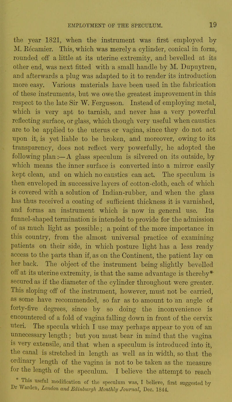the year 1821, when the instrument was first employed by M. Kecamier. This, which was merely a cylinder, conical in form, rounded off a little at its uterine extremity, and bevelled at its other end, was next fitted with a small handle by M. Dupuytren, and afterwards a plug was adapted to it to render its introduction more easy. Various materials have been used in the fabrication of these instruments, but we owe the greatest improvement in this respect to the late Sir W. Fergusson. Instead of employing metal, which is very apt to tarnish, and never has a very powerful reflecting surface, or glass, which though very useful when caustics are to be applied to the uterus or vagina, since they do not act upon it, is yet liable to be broken, and moreover, owing to its transparency, does not reflect very powerfully, he adopted the following plan:—A glass speculum is silvered on its outside, by which means the inner surface is converted into a mirror easily kept clean, and on which no caustics can act. The speculum is then enveloped in successive layers of cotton-cloth, each of which is covered with a solution of Indian-rubber, and when the glass has thus received a coating of sufficient thickness it is varnished, and forms an instrument which is now in general use. Its funnel-shaped termination is intended to provide for the admission of as much light as possible; a point of the more importance in this country, from the almost universal practice of examining patients on their side, in which posture light has a less ready access to the parts than if, as on the Continent, the patient lay on her back. The object of the instrument being slightly bevelled off at its uterine extremity, is that the same advantage is thereby* secured as if the diameter of the cylinder throughout were greater. This sloping off of the instrument, however, must not be carried, as some have recommended, so far as to amount to an angle of forty-five degrees, since by so doing the inconvenience is encountered of a fold of vagina falling down in front of the cervix uteri. The specula which I use may perhaps appear to you of an unnecessary length; but you must bear in mind that the vagina is very extensile, and that when a speculum is introduced into it, the canal is stretched in length as well as in width, so that the ordinary length of the vagina is not to be taken as the measure for the length of the speculum. I believe the attempt to reach This useful modification of the speculum was, I believe, first suggestod by Dr Warden, London and Edinburgh Monthly Journal, Dec. 1844.