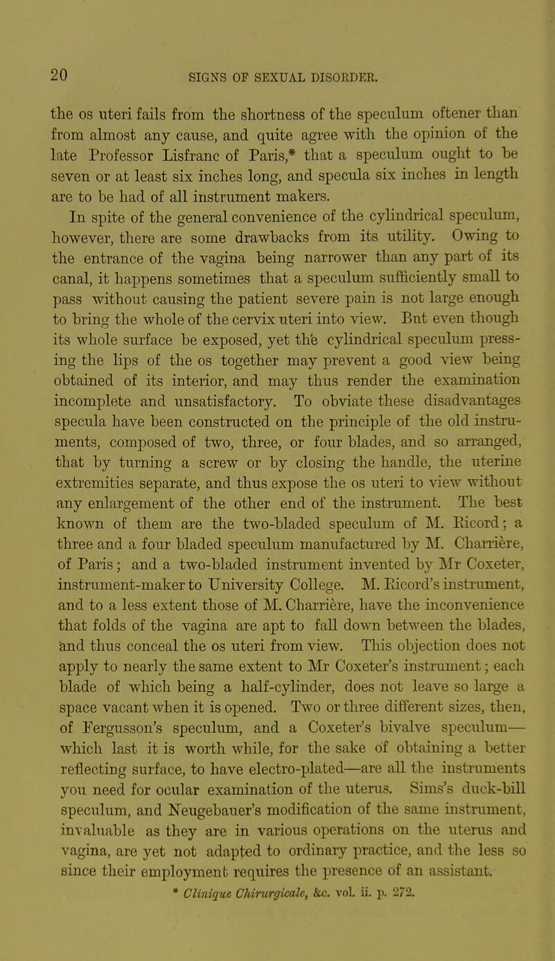 the os uteri fails from the shortness of the speculum oftener than from almost any cause, and quite agree with the opinion of the late Professor Lisfranc of Paris * that a speculum ought to be seven or at least six inches long, and specula six inches in length are to be had of all instrument makers. In spite of the general convenience of the cylindrical speculum, however, there are some drawbacks from its utility. Owing to the entrance of the vagina being narrower than any part of its canal, it happens sometimes that a speculum sufficiently small to pass without causing the patient severe pain is not large enough to bring the whole of the cervix uteri into view. Bnt even though its whole surface be exposed, yet th'e cylindrical speculum press- ing the lips of the os together may prevent a good view being obtained of its interior, and may thus render the examination incomplete and unsatisfactory. To obviate these disadvantages specula have been constructed on the principle of the old instru- ments, composed of two, three, or four blades, and so arranged, that by turning a screw or by closing the handle, the uterine extremities separate, and thus expose the os uteri to view without any enlargement of the other end of the instrument. The best known of them are the two-bladed speculum of M. Eicord; a three and a four bladed speculum manufactured by M. Charriere, of Paris; and a two-bladed instrument invented by Mr Coxeter, instrument-maker to University College. M. Pticord's instrument, and to a less extent those of M. Charriere, have the inconvenience that folds of the vagina are apt to fall down between the blades, and thus conceal the os uteri from view. This objection does not apply to nearly the same extent to Mr Coxeter's instrument; each blade of which being a half-cylinder, does not leave so large a space vacant when it is opened. Two or three different sizes, then, of Pergusson's speculum, and a Coxeter's bivalve speculum— which last it is worth while, for the sake of obtaining a better reflecting surface, to have electro-plated—are all the instruments you need for ocular examination of the uterus. Sims's duck-bill speculum, and Neugebauer's modification of the same instrument, invaluable as they are in various operations on the uterus and vagina, are yet not adapted to ordinary practice, and the less so since their employment requires the presence Of an assistant. * Clinique Chirurgicalc, &c. voL ii. p. 272.