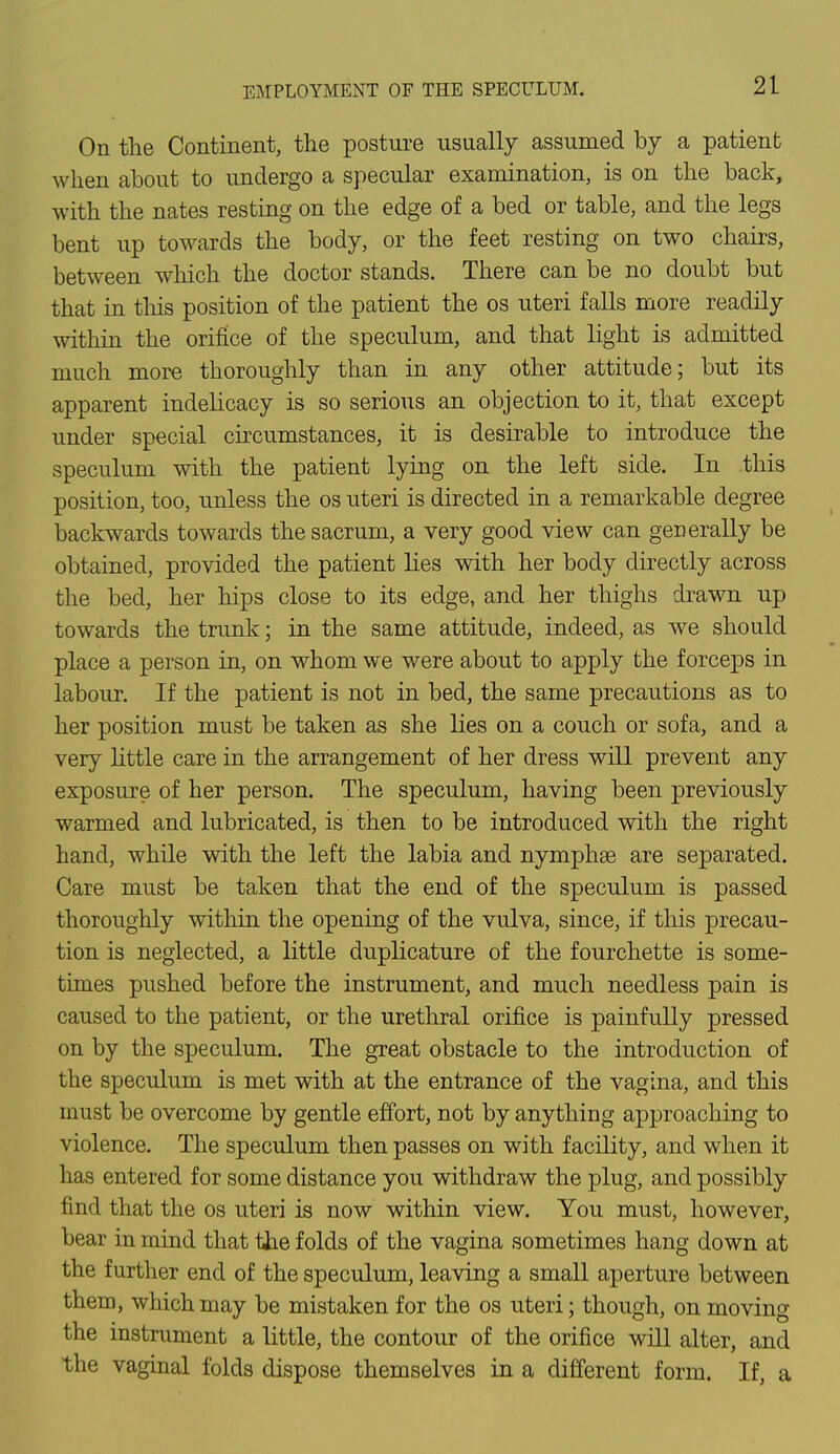 On the Continent, the posture usually assumed by a patient when about to undergo a specular examination, is on the back, with the nates resting on the edge of a bed or table, and the legs bent up towards the body, or the feet resting on two chairs, between which the doctor stands. There can be no doubt but that in this position of the patient the os uteri falls more readily within the orifice of the speculum, and that light is admitted much more thoroughly than in any other attitude; but its apparent indelicacy is so serious an objection to it, that except under special circumstances, it is desirable to introduce the speculum with the patient lying on the left side. In this position, too, unless the os uteri is directed in a remarkable degree backwards towards the sacrum, a very good view can generally be obtained, provided the patient lies with her body directly across the bed, her hips close to its edge, and her thighs drawn up towards the trunk; in the same attitude, indeed, as we should place a person in, on whom we were about to apply the forceps in labour. If the patient is not in bed, the same precautions as to her position must be taken as she lies on a couch or sofa, and a very little care in the arrangement of her dress will prevent any exposure of her person. The speculum, having been previously warmed and lubricated, is then to be introduced with the right hand, while with the left the labia and nymphse are separated. Care must be taken that the end of the speculum is passed thoroughly within the opening of the vulva, since, if this precau- tion is neglected, a little duplicature of the fourchette is some- times pushed before the instrument, and much needless pain is caused to the patient, or the urethral orifice is painfully pressed on by the speculum. The great obstacle to the introduction of the speculum is met with at the entrance of the vagina, and this must be overcome by gentle effort, not by anything approaching to violence. The speculum then passes on with facility, and when it has entered for some distance you withdraw the plug, and possibly find that the os uteri is now within view. You must, however, bear in mind that tJae folds of the vagina sometimes hang down at the further end of the speculum, leaving a small aperture between them, which may be mistaken for the os uteri; though, on moving the instrument a little, the contour of the orifice will alter, and the vaginal folds dispose themselves in a different form. If, a