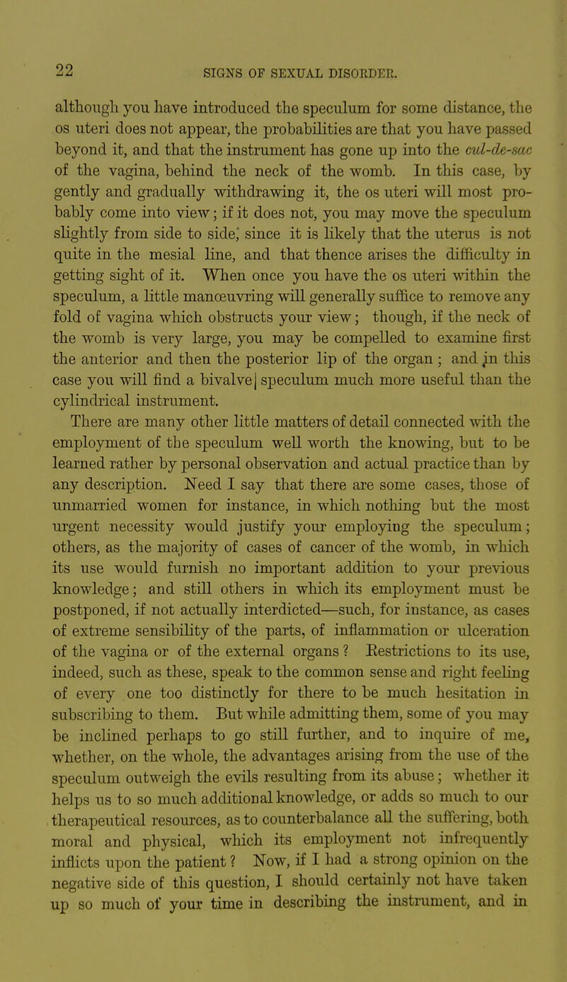 although you have introduced the speculum for some distance, the os uteri does not appear, the probabilities are that you have passed beyond it, and that the instrument has gone up into the cul-de-sac of the vagina, behind the neck of the womb. In this case, by gently and gradually withdrawing it, the os uteri will most pro- bably come into view; if it does not, you may move the speculum slightly from side to side* since it is likely that the uterus is not quite in the mesial line, and that thence arises the difficulty in getting sight of it. When once you have the os uteri within the speculum, a little manoeuvring will generally suffice to remove any fold of vagina which obstructs your view; though, if the neck of the womb is very large, you may be compelled to examine first the anterior and then the posterior lip of the organ ; and ^n this case you will find a bivalve j speculum much more useful than the cylindrical instrument. There are many other little matters of detail connected with the employment of the speculum well worth the knowing, but to be learned rather by personal observation and actual practice than by any description. Need I say that there are some cases, those of unmarried women for instance, in which nothing but the most urgent necessity would justify your employing the speculum; others, as the majority of cases of cancer of the womb, in which its use would furnish no important addition to your previous knowledge; and still others in which its employment must be postponed, if not actually interdicted—such, for instance, as cases of extreme sensibility of the parts, of inflammation or ulceration of the vagina or of the external organs ? Eestrictions to its use, indeed, such as these, speak to the common sense and right feeling of every one too distinctly for there to be much hesitation in subscribing to them. But while admitting them, some of you may be inclined perhaps to go still further, and to inquire of me, whether, on the whole, the advantages arising from the use of the speculum outweigh the evils resulting from its abuse; whether it helps us to so much additional knowledge, or adds so much to our therapeutical resources, as to counterbalance all the suffering, both moral and physical, which its employment not infrequently inflicts upon the patient ? Now, if I had a strong opinion on the negative side of this question, I should certainly not have taken up so much of your time in describing the instrument, and in
