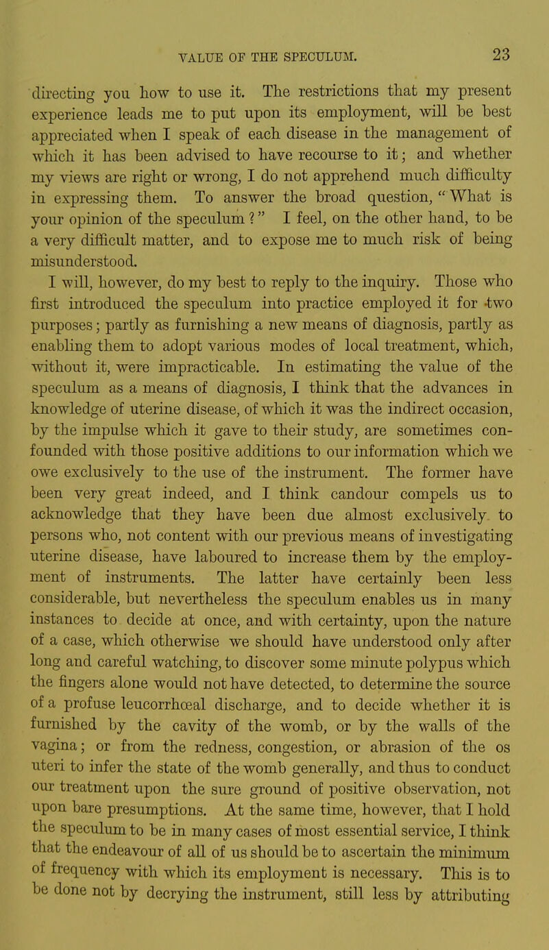 directing you how to use it. The restrictions that my present experience leads me to put upon its employment, will be best appreciated when I speak of each disease in the management of which it has been advised to have recourse to it; and whether my views are right or wrong, I do not apprehend much difficulty in expressing them. To answer the broad question,  What is your opinion of the speculum ? I feel, on the other hand, to be a very difficult matter, and to expose me to much risk of being misunderstood, I will, however, do my best to reply to the inquiry. Those who first introduced the speculum into practice employed it for -two purposes; partly as furnishing a new means of diagnosis, partly as enabling them to adopt various modes of local treatment, which, without it, were impracticable. In estimating the value of the speculum as a means of diagnosis, I think that the advances in knowledge of uterine disease, of which it was the indirect occasion, by the impulse which it gave to their study, are sometimes con- founded with those positive additions to our information which we owe exclusively to the use of the instrument. The former have been very great indeed, and I think candour compels us to acknowledge that they have been due almost exclusively- to persons who, not content with our previous means of investigating uterine disease, have laboured to increase them by the employ- ment of instruments. The latter have certainly been less considerable, but nevertheless the speculum enables us in many instances to decide at once, and with certainty, upon the nature of a case, which otherwise we should have understood only after long and careful watching, to discover some minute polypus which the fingers alone would not have detected, to determine the source of a profuse leucorrhceal discharge, and to decide whether it is furnished by the cavity of the womb, or by the walls of the vagina; or from the redness, congestion, or abrasion of the os uteri to infer the state of the womb generally, and thus to conduct our treatment upon the sure ground of positive observation, not upon bare presumptions. At the same time, however, that I hold the speculum to be in many cases of most essential service, I think that the endeavour of all of us should be to ascertain the minimum of frequency with which its employment is necessary. This is to be done not by decrying the instrument, still less by attributing