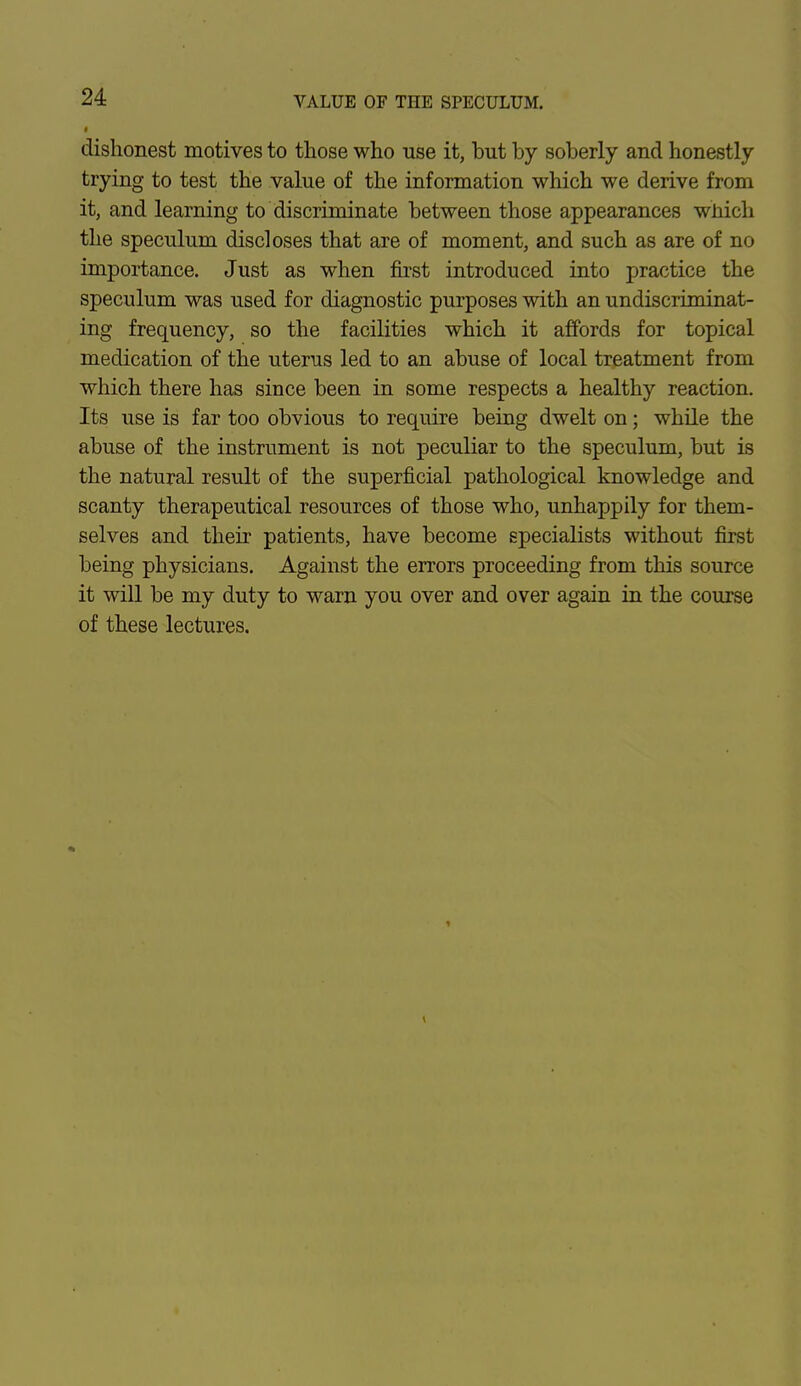 dishonest motives to those who use it, but by soberly and honestly trying to test the value of the information which we derive from it, and learning to discriminate between those appearances wnich the speculum discloses that are of moment, and such as are of no importance. Just as when first introduced into practice the speculum was used for diagnostic purposes with an undiscriminat- ing frequency, so the facilities which it affords for topical medication of the uterus led to an abuse of local treatment from which there has since been in some respects a healthy reaction. Its use is far too obvious to require being dwelt on; while the abuse of the instrument is not peculiar to the speculum, but is the natural result of the superficial pathological knowledge and scanty therapeutical resources of those who, unhappily for them- selves and their patients, have become specialists without first being physicians. Against the errors proceeding from this source it will be my duty to warn you over and over again in the course of these lectures.