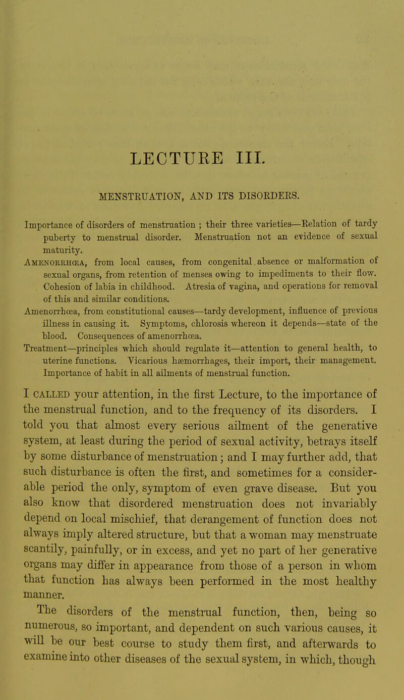 LECTUKE III. MENSTRUATION, AND ITS DISORDERS. Importance of disorders of menstruation ; their three varieties—Relation of tardy- puberty to menstrual disorder. Menstruation not an evidence of sexual maturity. A MENOREH03A, from local causes, from congenital absence or malformation of sexual organs, from retention of menses owing to impediments to their flow. Cohesion of labia in childhood. Atresia of vagina, and operations for removal of this and similar conditions. Amenorrhcea, from constitutional causes—tardy development, influence of previous illness in causing it. Symptoms, chlorosis whereon it depends—state of the blood. Consequences of amenorrbcea. Treatment—principles which should regulate it—attention to general health, to uterine functions. Vicarious haemorrhages, their import, their management. Importance of habit in all ailments of menstrual function. I called your attention, in the first Lecture, to the importance of the menstrual function, and to the frequency of its disorders. I told you that almost every serious ailment of the generative system, at least during the period of sexual activity, betrays itself by some disturbance of menstruation; and I may further add, that such disturbance is often the first, and sometimes for a consider- able period the only, symptom of even grave disease. But you also know that disordered menstruation does not invariably depend on local mischief, that derangement of function does not always imply altered structure, but that a woman may menstruate scantily, painfully, or in excess, and yet no part of her generative organs may differ in appearance from those of a person in whom that function has always been performed in the most healthy manner. The disorders of the menstrual function, then, being so numerous, so important, and dependent on such various causes, it will be our best course to study them first, and afterwards to examine into other diseases of the sexual system, in which, though
