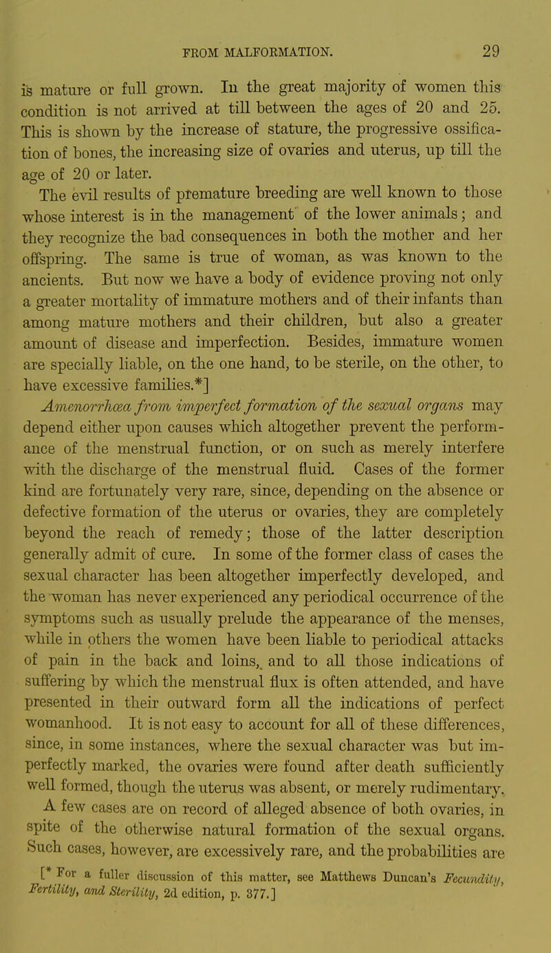 is mature or full grown. In the great majority of women this condition is not arrived at till between the ages of 20 and 25. This is shown by the increase of stature, the progressive ossifica- tion of bones, the increasing size of ovaries and uterus, up till the age of 20 or later. The evil results of premature breeding are well known to those whose interest is in the management of the lower animals; and they recognize the bad consequences in both the mother and her offspring. The same is true of woman, as was known to the ancients. But now we have a body of evidence proving not only a greater mortality of immature mothers and of their infants than among mature mothers and their children, but also a greater amount of disease and imperfection. Besides, immature women are specially liable, on the one hand, to be sterile, on the other, to have excessive families.*] Amenorrhea from imperfect formation of the sexual organs may depend either upon causes which altogether prevent the perform- ance of the menstrual function, or on such as merely interfere with the discharge of the menstrual fluid. Cases of the former kind are fortunately very rare, since, depending on the absence or defective formation of the uterus or ovaries, they are completely beyond the reach of remedy; those of the latter description generally admit of cure. In some of the former class of cases the sexual character has been altogether imperfectly developed, and the woman has never experienced any periodical occurrence of the symptoms such as usually prelude the appearance of the menses, while in others the women have been liable to periodical attacks of pain in the back and loins,, and to all those indications of suffering by which the menstrual flux is often attended, and have presented in their outward form all the indications of perfect womanhood. It is not easy to account for all of these differences, since, in some instances, where the sexual character was but im- perfectly marked, the ovaries were found after death sufficiently well formed, though the uterus was absent, or merely rudimentary. A few cases are on record of alleged absence of both ovaries, in spite of the otherwise natural formation of the sexual organs. Such cases, however, are excessively rare, and the probabilities are [* For a fuller discussion of this matter, see Matthews Duncan's Fecundity, Fertility, cvnd Sterility, 2d edition, p. 377.]